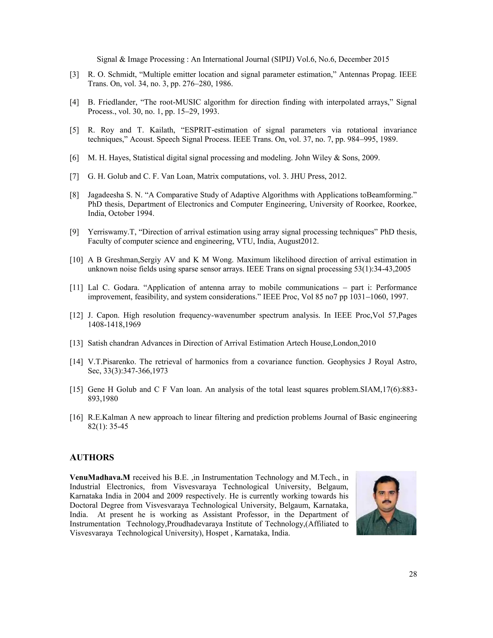 Signal & Image Processing : An International Journal (SIPIJ) Vol.6, No.6, December 2015 28 [3] R. O. Schmidt, “Multiple emitter location and signal parameter estimation,” Antennas Propag. IEEE Trans. On, vol. 34, no. 3, pp. 276–280, 1986. [4] B. Friedlander, “The root-MUSIC algorithm for direction finding with interpolated arrays,” Signal Process., vol. 30, no. 1, pp. 15–29, 1993. [5] R. Roy and T. Kailath, “ESPRIT-estimation of signal parameters via rotational invariance techniques,” Acoust. Speech Signal Process. IEEE Trans. On, vol. 37, no. 7, pp. 984–995, 1989. [6] M. H. Hayes, Statistical digital signal processing and modeling. John Wiley & Sons, 2009. [7] G. H. Golub and C. F. Van Loan, Matrix computations, vol. 3. JHU Press, 2012. [8] Jagadeesha S. N. “A Comparative Study of Adaptive Algorithms with Applications toBeamforming.” PhD thesis, Department of Electronics and Computer Engineering, University of Roorkee, Roorkee, India, October 1994. [9] Yerriswamy.T, “Direction of arrival estimation using array signal processing techniques” PhD thesis, Faculty of computer science and engineering, VTU, India, August2012. [10] A B Greshman,Sergiy AV and K M Wong. Maximum likelihood direction of arrival estimation in unknown noise fields using sparse sensor arrays. IEEE Trans on signal processing 53(1):34-43,2005 [11] Lal C. Godara. “Application of antenna array to mobile communications – part i: Performance improvement, feasibility, and system considerations.” IEEE Proc, Vol 85 no7 pp 1031–1060, 1997. [12] J. Capon. High resolution frequency-wavenumber spectrum analysis. In IEEE Proc,Vol 57,Pages 1408-1418,1969 [13] Satish chandran Advances in Direction of Arrival Estimation Artech House,London,2010 [14] V.T.Pisarenko. The retrieval of harmonics from a covariance function. Geophysics J Royal Astro, Sec, 33(3):347-366,1973 [15] Gene H Golub and C F Van loan. An analysis of the total least squares problem.SIAM,17(6):883- 893,1980 [16] R.E.Kalman A new approach to linear filtering and prediction problems Journal of Basic engineering 82(1): 35-45 AUTHORS VenuMadhava.M received his B.E. ,in Instrumentation Technology and M.Tech., in Industrial Electronics, from Visvesvaraya Technological University, Belgaum, Karnataka India in 2004 and 2009 respectively. He is currently working towards his Doctoral Degree from Visvesvaraya Technological University, Belgaum, Karnataka, India. At present he is working as Assistant Professor, in the Department of Instrumentation Technology,Proudhadevaraya Institute of Technology,(Affiliated to Visvesvaraya Technological University), Hospet , Karnataka, India. 