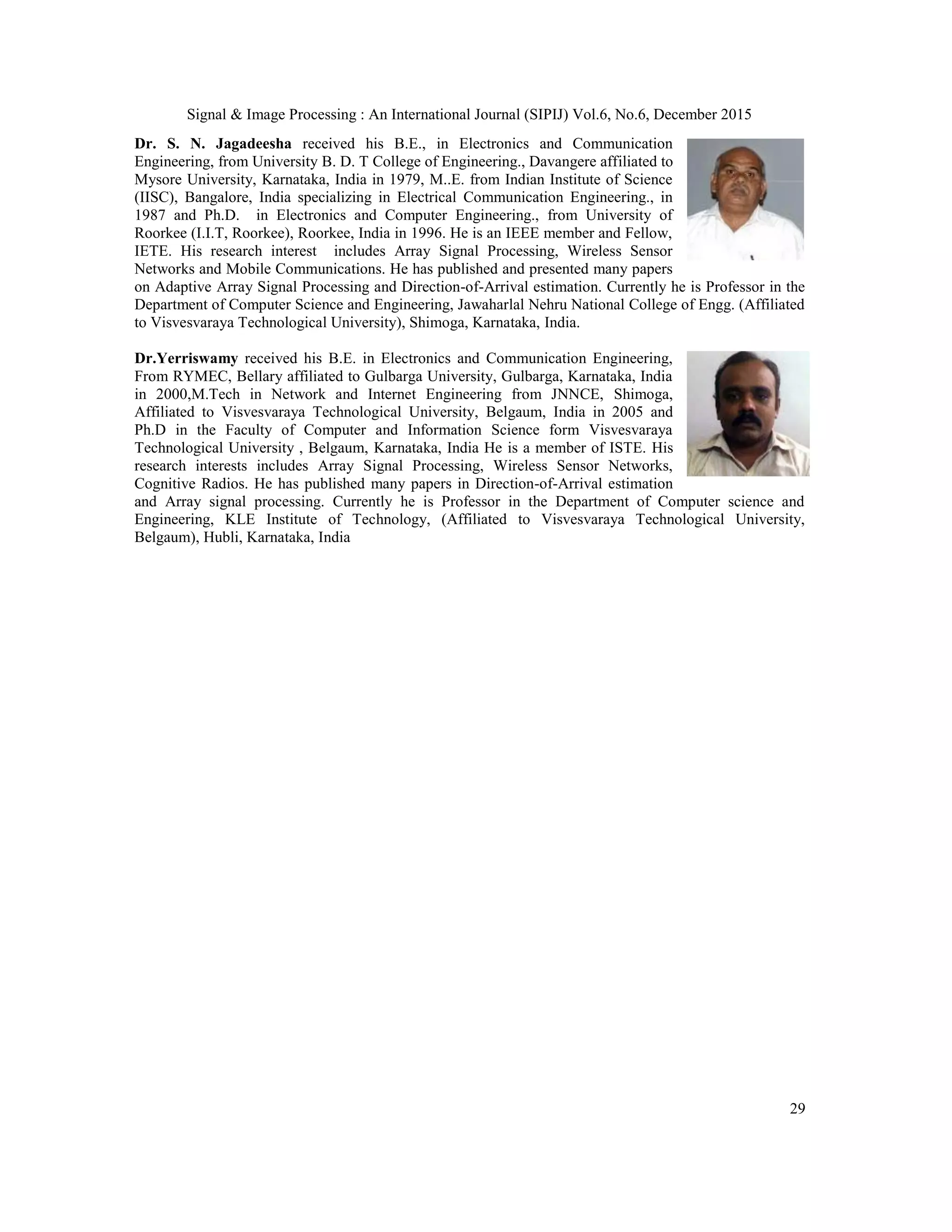 Signal & Image Processing : An International Journal (SIPIJ) Vol.6, No.6, December 2015 29 Dr. S. N. Jagadeesha received his B.E., in Electronics and Communication Engineering, from University B. D. T College of Engineering., Davangere affiliated to Mysore University, Karnataka, India in 1979, M..E. from Indian Institute of Science (IISC), Bangalore, India specializing in Electrical Communication Engineering., in 1987 and Ph.D. in Electronics and Computer Engineering., from University of Roorkee (I.I.T, Roorkee), Roorkee, India in 1996. He is an IEEE member and Fellow, IETE. His research interest includes Array Signal Processing, Wireless Sensor Networks and Mobile Communications. He has published and presented many papers on Adaptive Array Signal Processing and Direction-of-Arrival estimation. Currently he is Professor in the Department of Computer Science and Engineering, Jawaharlal Nehru National College of Engg. (Affiliated to Visvesvaraya Technological University), Shimoga, Karnataka, India. Dr.Yerriswamy received his B.E. in Electronics and Communication Engineering, From RYMEC, Bellary affiliated to Gulbarga University, Gulbarga, Karnataka, India in 2000,M.Tech in Network and Internet Engineering from JNNCE, Shimoga, Affiliated to Visvesvaraya Technological University, Belgaum, India in 2005 and Ph.D in the Faculty of Computer and Information Science form Visvesvaraya Technological University , Belgaum, Karnataka, India He is a member of ISTE. His research interests includes Array Signal Processing, Wireless Sensor Networks, Cognitive Radios. He has published many papers in Direction-of-Arrival estimation and Array signal processing. Currently he is Professor in the Department of Computer science and Engineering, KLE Institute of Technology, (Affiliated to Visvesvaraya Technological University, Belgaum), Hubli, Karnataka, India 