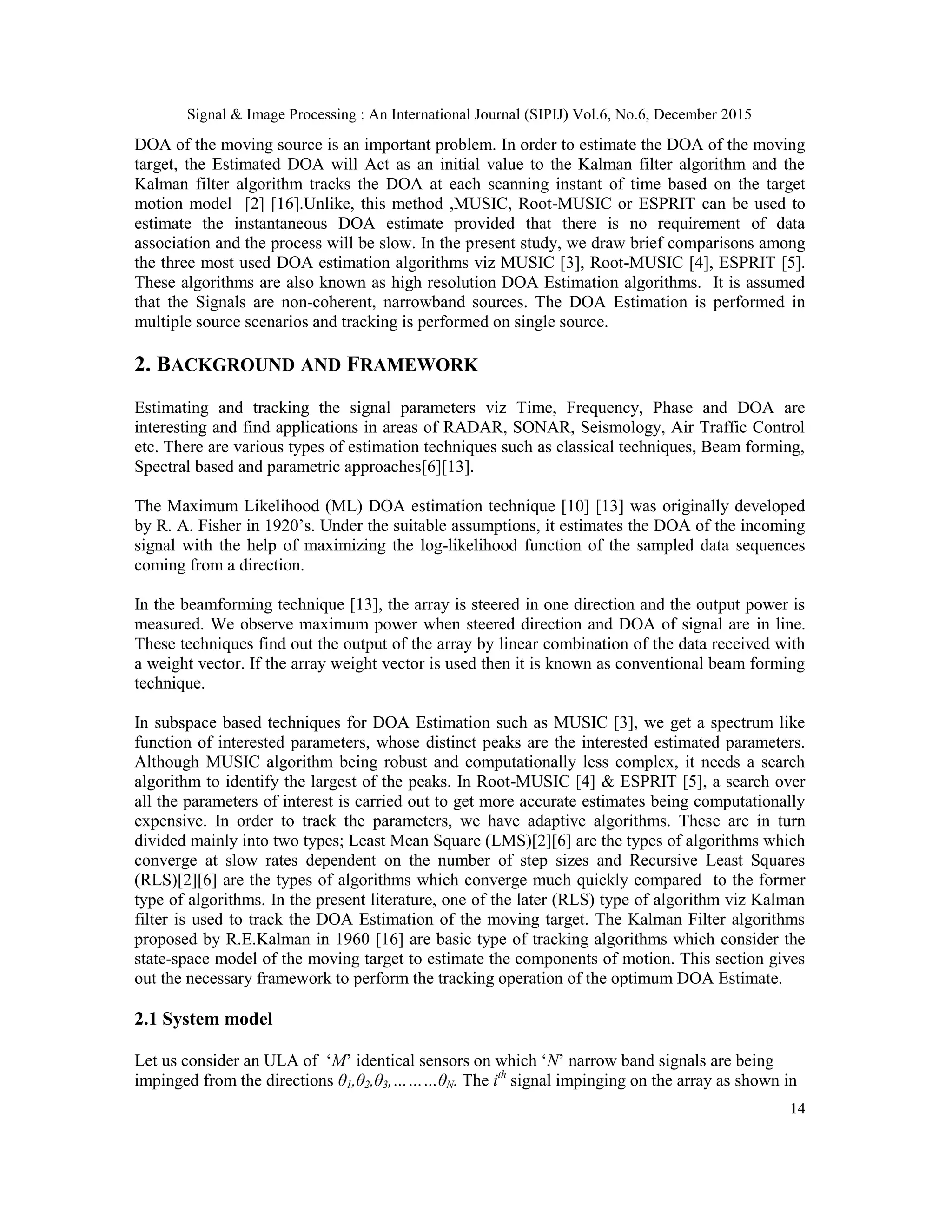 Signal & Image Processing : An International Journal (SIPIJ) Vol.6, No.6, December 2015 14 DOA of the moving source is an important problem. In order to estimate the DOA of the moving target, the Estimated DOA will Act as an initial value to the Kalman filter algorithm and the Kalman filter algorithm tracks the DOA at each scanning instant of time based on the target motion model [2] [16].Unlike, this method ,MUSIC, Root-MUSIC or ESPRIT can be used to estimate the instantaneous DOA estimate provided that there is no requirement of data association and the process will be slow. In the present study, we draw brief comparisons among the three most used DOA estimation algorithms viz MUSIC [3], Root-MUSIC [4], ESPRIT [5]. These algorithms are also known as high resolution DOA Estimation algorithms. It is assumed that the Signals are non-coherent, narrowband sources. The DOA Estimation is performed in multiple source scenarios and tracking is performed on single source. 2. BACKGROUND AND FRAMEWORK Estimating and tracking the signal parameters viz Time, Frequency, Phase and DOA are interesting and find applications in areas of RADAR, SONAR, Seismology, Air Traffic Control etc. There are various types of estimation techniques such as classical techniques, Beam forming, Spectral based and parametric approaches[6][13]. The Maximum Likelihood (ML) DOA estimation technique [10] [13] was originally developed by R. A. Fisher in 1920‟s. Under the suitable assumptions, it estimates the DOA of the incoming signal with the help of maximizing the log-likelihood function of the sampled data sequences coming from a direction. In the beamforming technique [13], the array is steered in one direction and the output power is measured. We observe maximum power when steered direction and DOA of signal are in line. These techniques find out the output of the array by linear combination of the data received with a weight vector. If the array weight vector is used then it is known as conventional beam forming technique. In subspace based techniques for DOA Estimation such as MUSIC [3], we get a spectrum like function of interested parameters, whose distinct peaks are the interested estimated parameters. Although MUSIC algorithm being robust and computationally less complex, it needs a search algorithm to identify the largest of the peaks. In Root-MUSIC [4] & ESPRIT [5], a search over all the parameters of interest is carried out to get more accurate estimates being computationally expensive. In order to track the parameters, we have adaptive algorithms. These are in turn divided mainly into two types; Least Mean Square (LMS)[2][6] are the types of algorithms which converge at slow rates dependent on the number of step sizes and Recursive Least Squares (RLS)[2][6] are the types of algorithms which converge much quickly compared to the former type of algorithms. In the present literature, one of the later (RLS) type of algorithm viz Kalman filter is used to track the DOA Estimation of the moving target. The Kalman Filter algorithms proposed by R.E.Kalman in 1960 [16] are basic type of tracking algorithms which consider the state-space model of the moving target to estimate the components of motion. This section gives out the necessary framework to perform the tracking operation of the optimum DOA Estimate. 2.1 System model Let us consider an ULA of „M‟ identical sensors on which „N‟ narrow band signals are being impinged from the directions θ1,θ2,θ3,………θN. The ith signal impinging on the array as shown in 