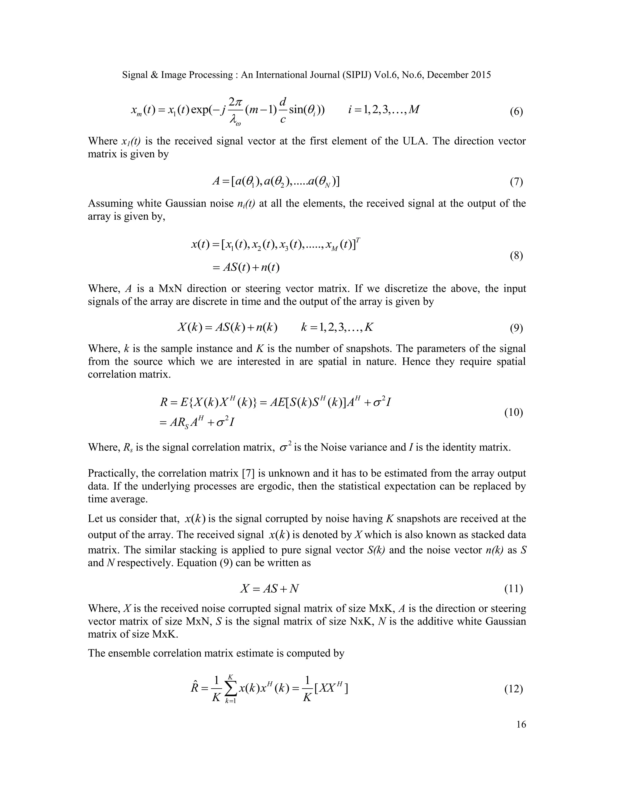 Signal & Image Processing : An International Journal (SIPIJ) Vol.6, No.6, December 2015 16 1 2 ( ) ( )exp( ( 1) sin( )) 1,2,3, ,m i d x t x t j m i M c        (6) Where x1(t) is the received signal vector at the first element of the ULA. The direction vector matrix is given by 1 2[ ( ), ( ),..... ( )]NA a a a   (7) Assuming white Gaussian noise ni(t) at all the elements, the received signal at the output of the array is given by, 1 2 3( ) [ ( ), ( ), ( ),....., ( )]T Mx t x t x t x t x t ( ) ( )AS t n t  (8) Where, A is a MxN direction or steering vector matrix. If we discretize the above, the input signals of the array are discrete in time and the output of the array is given by ( ) ( ) ( ) 1,2,3, ,X k AS k n k k K   (9) Where, k is the sample instance and K is the number of snapshots. The parameters of the signal from the source which we are interested in are spatial in nature. Hence they require spatial correlation matrix. 2 2 { ( ) ( )} [ ( ) ( )]H H H H S R E X k X k AE S k S k A I AR A I        (10) Where, Rs is the signal correlation matrix, 2  is the Noise variance and I is the identity matrix. Practically, the correlation matrix [7] is unknown and it has to be estimated from the array output data. If the underlying processes are ergodic, then the statistical expectation can be replaced by time average. Let us consider that, ( )x k is the signal corrupted by noise having K snapshots are received at the output of the array. The received signal ( )x k is denoted by X which is also known as stacked data matrix. The similar stacking is applied to pure signal vector S(k) and the noise vector n(k) as S and N respectively. Equation (9) can be written as X AS N  (11) Where, X is the received noise corrupted signal matrix of size MxK, A is the direction or steering vector matrix of size MxN, S is the signal matrix of size NxK, N is the additive white Gaussian matrix of size MxK. The ensemble correlation matrix estimate is computed by 1 1 1ˆ ( ) ( ) [ ] K H H k R x k x k XX K K   (12) 