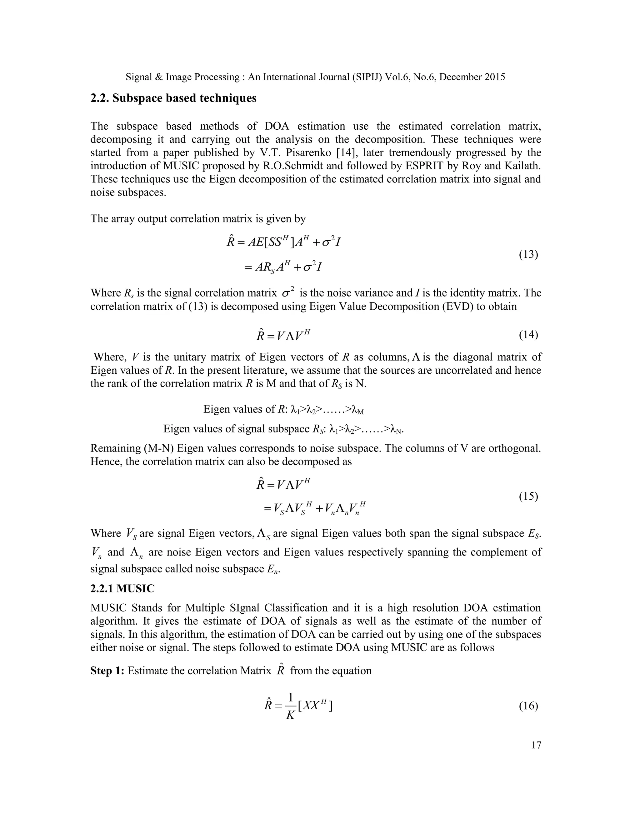 Signal & Image Processing : An International Journal (SIPIJ) Vol.6, No.6, December 2015 17 2.2. Subspace based techniques The subspace based methods of DOA estimation use the estimated correlation matrix, decomposing it and carrying out the analysis on the decomposition. These techniques were started from a paper published by V.T. Pisarenko [14], later tremendously progressed by the introduction of MUSIC proposed by R.O.Schmidt and followed by ESPRIT by Roy and Kailath. These techniques use the Eigen decomposition of the estimated correlation matrix into signal and noise subspaces. The array output correlation matrix is given by 2ˆ [ ]H H R AE SS A I  2H SAR A I  (13) Where Rs is the signal correlation matrix 2  is the noise variance and I is the identity matrix. The correlation matrix of (13) is decomposed using Eigen Value Decomposition (EVD) to obtain ˆ H R V V  (14) Where, V is the unitary matrix of Eigen vectors of R as columns,  is the diagonal matrix of Eigen values of R. In the present literature, we assume that the sources are uncorrelated and hence the rank of the correlation matrix R is M and that of RS is N. Eigen values of R: λ1˃λ2˃……˃λM Eigen values of signal subspace RS: λ1˃λ2˃……˃λN. Remaining (M-N) Eigen values corresponds to noise subspace. The columns of V are orthogonal. Hence, the correlation matrix can also be decomposed as ˆ H R V V  H H S S n n nV V V V    (15) Where SV are signal Eigen vectors, S are signal Eigen values both span the signal subspace ES. nV and n are noise Eigen vectors and Eigen values respectively spanning the complement of signal subspace called noise subspace En. 2.2.1 MUSIC MUSIC Stands for Multiple SIgnal Classification and it is a high resolution DOA estimation algorithm. It gives the estimate of DOA of signals as well as the estimate of the number of signals. In this algorithm, the estimation of DOA can be carried out by using one of the subspaces either noise or signal. The steps followed to estimate DOA using MUSIC are as follows Step 1: Estimate the correlation Matrix ˆR from the equation 1ˆ [ ]H R XX K  (16) 