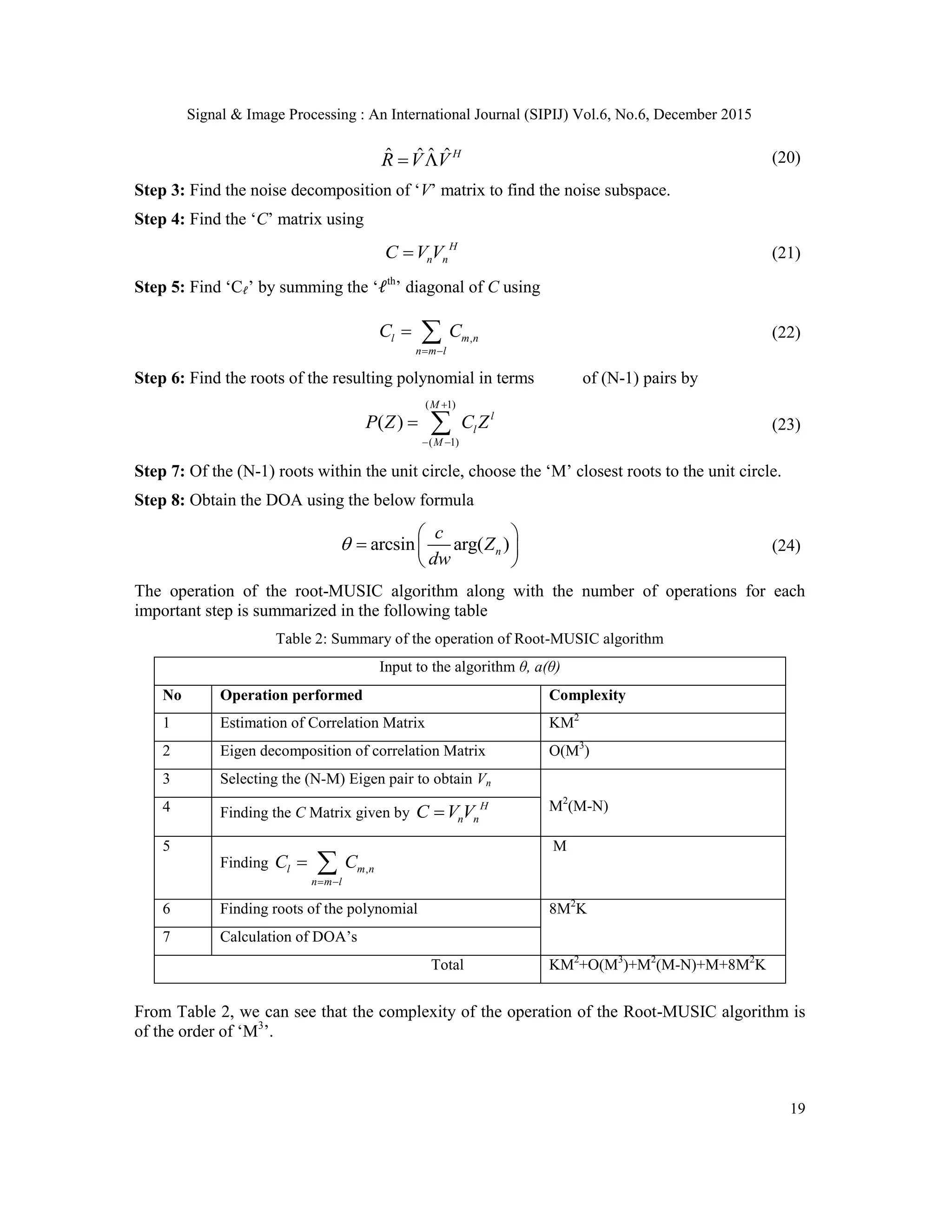 Signal & Image Processing : An International Journal (SIPIJ) Vol.6, No.6, December 2015 19 ˆ ˆ ˆ ˆH R V V  (20) Step 3: Find the noise decomposition of „V‟ matrix to find the noise subspace. Step 4: Find the „C‟ matrix using H n nC V V (21) Step 5: Find „C 𝓁‟ by summing the „𝓁th ‟ diagonal of C using ,l m n n m l C C     (22) Step 6: Find the roots of the resulting polynomial in terms of (N-1) pairs by ( 1) ( 1) ( ) M l l M P Z C Z      (23) Step 7: Of the (N-1) roots within the unit circle, choose the „M‟ closest roots to the unit circle. Step 8: Obtain the DOA using the below formula arcsin arg( )n c Z dw         (24) The operation of the root-MUSIC algorithm along with the number of operations for each important step is summarized in the following table Table 2: Summary of the operation of Root-MUSIC algorithm Input to the algorithm θ, a(θ) No Operation performed Complexity 1 Estimation of Correlation Matrix KM2 2 Eigen decomposition of correlation Matrix O(M3 ) 3 Selecting the (N-M) Eigen pair to obtain Vn M2 (M-N)4 Finding the C Matrix given by H n nC V V 5 Finding ,l m n n m l C C     M 6 Finding roots of the polynomial 8M2 K 7 Calculation of DOA‟s Total KM2 +O(M3 )+M2 (M-N)+M+8M2 K From Table 2, we can see that the complexity of the operation of the Root-MUSIC algorithm is of the order of „M3 ‟. 