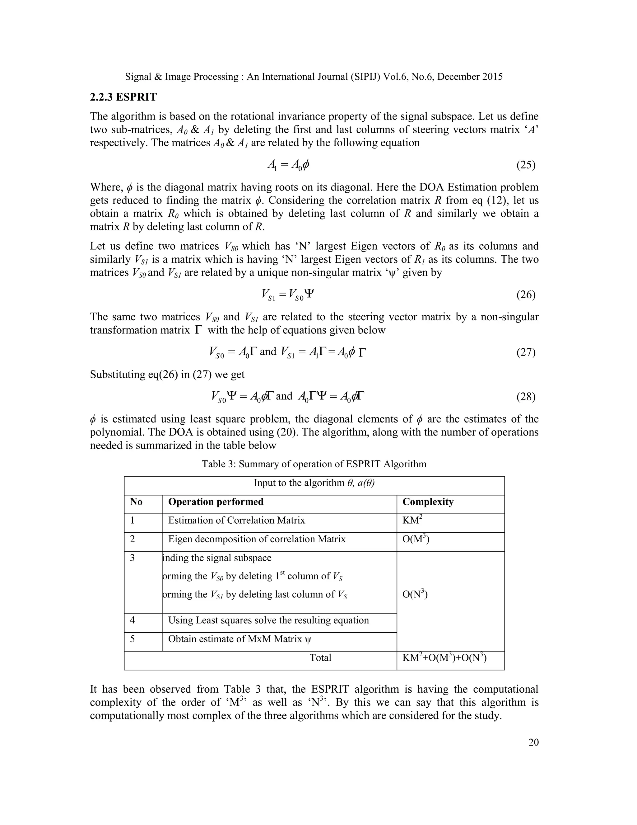 Signal & Image Processing : An International Journal (SIPIJ) Vol.6, No.6, December 2015 20 2.2.3 ESPRIT The algorithm is based on the rotational invariance property of the signal subspace. Let us define two sub-matrices, A0 & A1 by deleting the first and last columns of steering vectors matrix „A‟ respectively. The matrices A0 & A1 are related by the following equation 1 0A A  (25) Where, ϕ is the diagonal matrix having roots on its diagonal. Here the DOA Estimation problem gets reduced to finding the matrix ϕ. Considering the correlation matrix R from eq (12), let us obtain a matrix R0 which is obtained by deleting last column of R and similarly we obtain a matrix R by deleting last column of R. Let us define two matrices VS0 which has „N‟ largest Eigen vectors of R0 as its columns and similarly VS1 is a matrix which is having „N‟ largest Eigen vectors of R1 as its columns. The two matrices VS0 and VS1 are related by a unique non-singular matrix „ψ‟ given by 1 0S SV V  (26) The same two matrices VS0 and VS1 are related to the steering vector matrix by a non-singular transformation matrix  with the help of equations given below 0 0SV A  and 1 1SV A = 0A   (27) Substituting eq(26) in (27) we get 0 0SV A  and 0 0A A   (28) ϕ is estimated using least square problem, the diagonal elements of ϕ are the estimates of the polynomial. The DOA is obtained using (20). The algorithm, along with the number of operations needed is summarized in the table below Table 3: Summary of operation of ESPRIT Algorithm Input to the algorithm θ, a(θ) No Operation performed Complexity 1 Estimation of Correlation Matrix KM2 2 Eigen decomposition of correlation Matrix O(M3 ) 3 Finding the signal subspace Forming the VS0 by deleting 1st column of VS Forming the VS1 by deleting last column of VS O(N3 ) 4 Using Least squares solve the resulting equation 5 Obtain estimate of MxM Matrix ψ Total KM2 +O(M3 )+O(N3 ) It has been observed from Table 3 that, the ESPRIT algorithm is having the computational complexity of the order of „M3 ‟ as well as „N3 ‟. By this we can say that this algorithm is computationally most complex of the three algorithms which are considered for the study. 