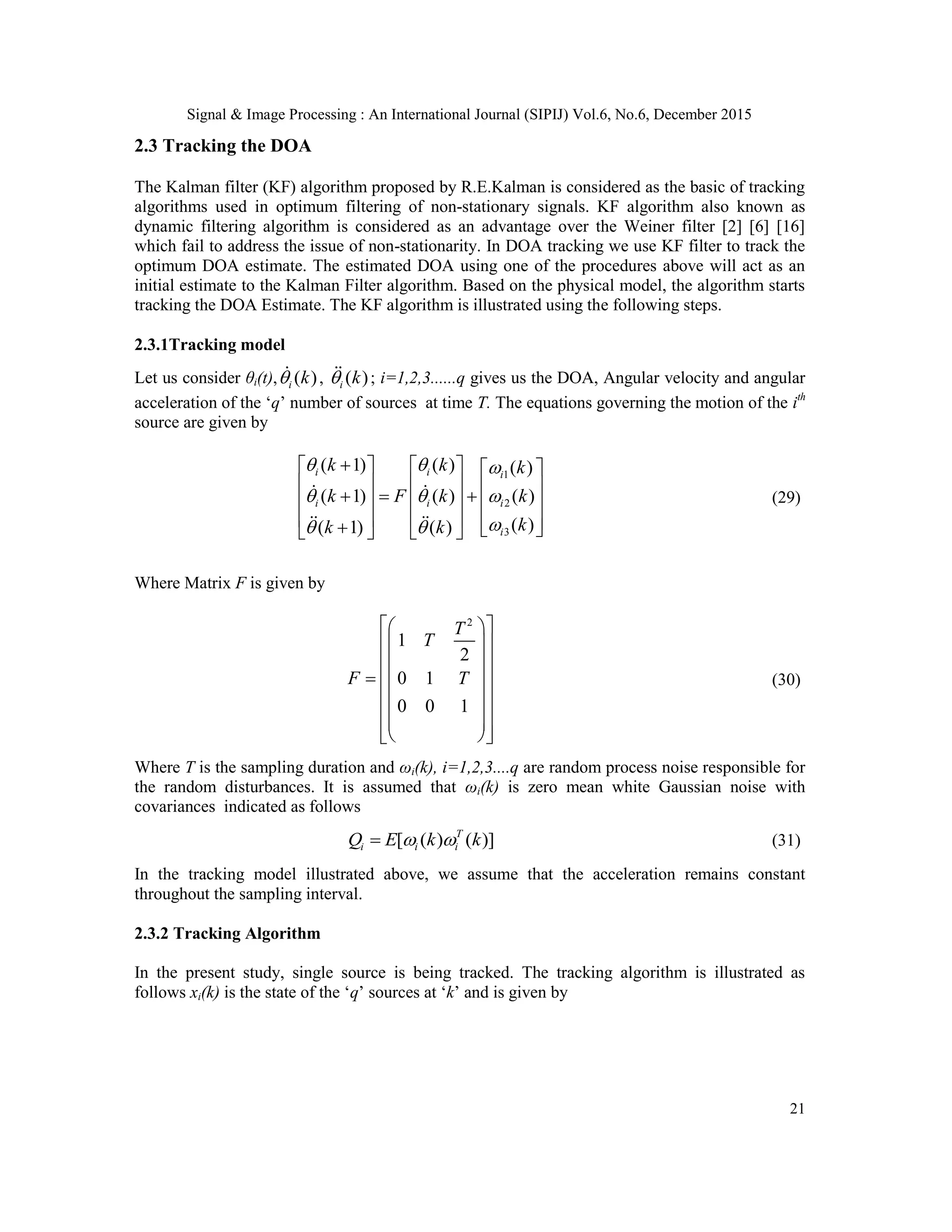 Signal & Image Processing : An International Journal (SIPIJ) Vol.6, No.6, December 2015 21 2.3 Tracking the DOA The Kalman filter (KF) algorithm proposed by R.E.Kalman is considered as the basic of tracking algorithms used in optimum filtering of non-stationary signals. KF algorithm also known as dynamic filtering algorithm is considered as an advantage over the Weiner filter [2] [6] [16] which fail to address the issue of non-stationarity. In DOA tracking we use KF filter to track the optimum DOA estimate. The estimated DOA using one of the procedures above will act as an initial estimate to the Kalman Filter algorithm. Based on the physical model, the algorithm starts tracking the DOA Estimate. The KF algorithm is illustrated using the following steps. 2.3.1Tracking model Let us consider θi(t), ( )i k , ( )i k ; i=1,2,3......q gives us the DOA, Angular velocity and angular acceleration of the „q‟ number of sources at time T. The equations governing the motion of the ith source are given by 1 2 3 ( 1) ( ) ( ) ( 1) ( ) ( ) ( )( 1) ( ) i i i i i i i k k k k F k k kk k                                       (29) Where Matrix F is given by 2 1 2 0 1 0 0 1 T T F T                         (30) Where T is the sampling duration and ωi(k), i=1,2,3....q are random process noise responsible for the random disturbances. It is assumed that ωi(k) is zero mean white Gaussian noise with covariances indicated as follows [ ( ) ( )]T i i iQ E k k  (31) In the tracking model illustrated above, we assume that the acceleration remains constant throughout the sampling interval. 2.3.2 Tracking Algorithm In the present study, single source is being tracked. The tracking algorithm is illustrated as follows xi(k) is the state of the „q‟ sources at „k‟ and is given by 