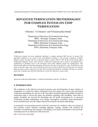 International Journal of VLSI design & Communication Systems (VLSICS) Vol.6, No.6, December 2015
DOI : 10.5121/vlsic.2015.6602 11
ADVANCED VERIFICATION METHODOLOGY
FOR COMPLEX SYSTEM ON CHIP
VERIFICATION
G.Renuka1
, V.Ushashree2
and P.Chandrasekhar Reddy3
1
Department of Electronics & Communication Engg.,
SREC , Warangal, Telangana, India.
2
Department of Electronics & Communication Engg.,
JBIET, Hyderabad, Telangana, India.
3
Department of Electronics & Communication Engg.,
JNTU, Hyderabad, Telangana, India.
ABSTRACT
Verification remains the most significant challenge in getting advanced SOC devices in market. The
important challenge to be solved in the Semiconductor industry is the growing complexity of SOCs.
Industry experts consider that the verification effort is almost 70% to 75% of the overall design effort.
Verification language cannot alone increase verification productivity but it must be accompanied by a
methodology to facilitate reuse to the maximum extent under different design IP configurations. This
Advanced reusable test bench development will decrease the time to market for a chip. It will help in code
reuse so that the same code used in sub-block level can be used in block level and top level as well that
helps in saving cost for a tape-out of a chip. This test bench development technique will help us to achieve
faster time to market and will help reducing the cost for the chip up to a large extent.
KEYWORDS
Advanced verification Methodology, Verification Simulation software, Test Bench.
1. INTRODUCTION
The complexity of the chip has increased in present years and integration of more numbers of
components in a single Soc makes verification of any Soc design very critical. We need proper
verification methodology for any Soc or IP. The object oriented programming (OOP) concepts in
verification make it easy.In this paper, the problems regarding code reusability, faster time to
market, flexibility are resolved by developing the test bench environment by an advanced
Verification reusable methodology. Less energy consumption, reusability, better performance,
lesser simulation time were the targets achieved by using this advanced methodology.
A test bench is an environment used to verify the correctness of a model as well as of a design. It
also provides various functions including applying, creating, stimulus and verifying the
correctness of interfacing and responses. Developing a test bench environment is the most time-
consuming task for an advanced verification team.
 