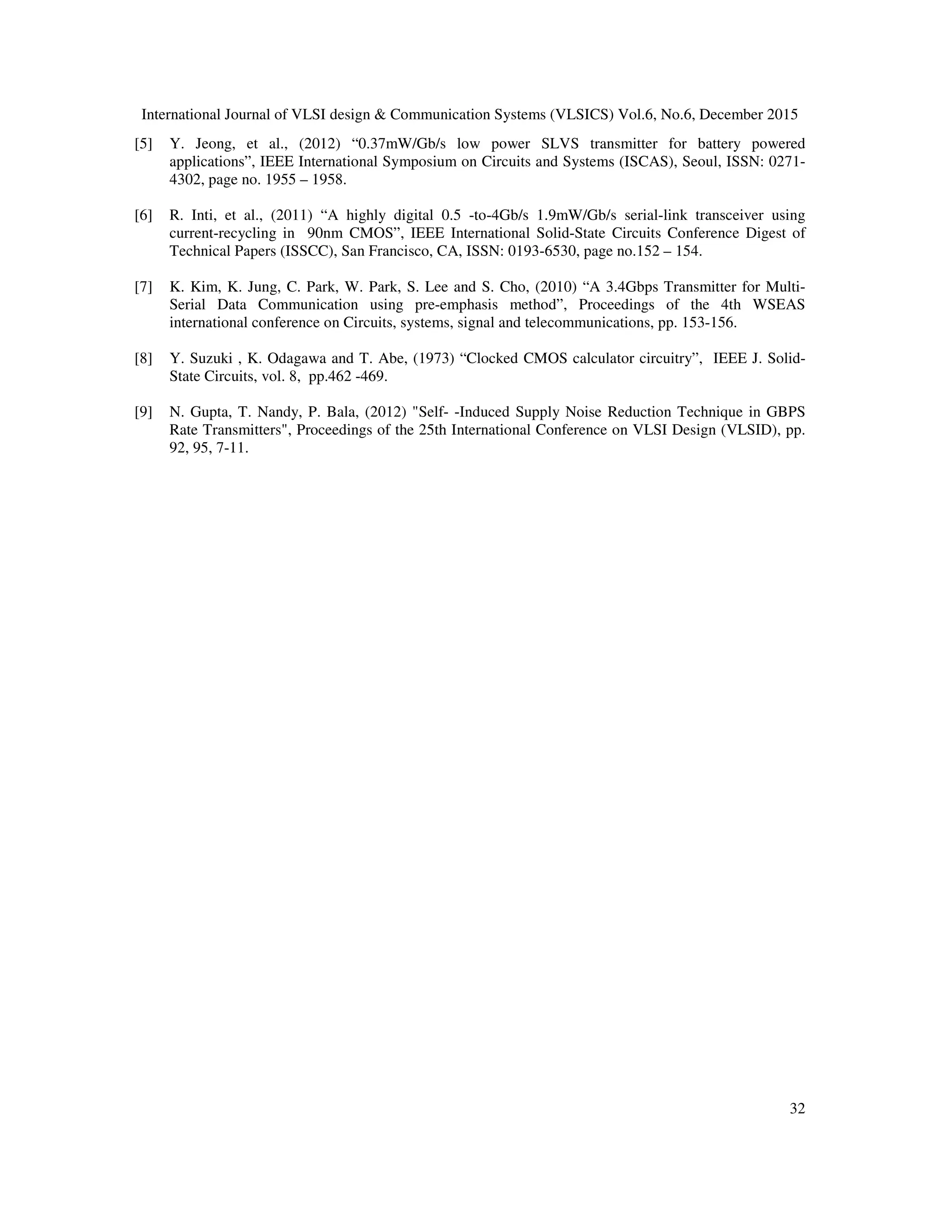International Journal of VLSI design & Communication Systems (VLSICS) Vol.6, No.6, December 2015
32
[5] Y. Jeong, et al., (2012) “0.37mW/Gb/s low power SLVS transmitter for battery powered
applications”, IEEE International Symposium on Circuits and Systems (ISCAS), Seoul, ISSN: 0271-
4302, page no. 1955 – 1958.
[6] R. Inti, et al., (2011) “A highly digital 0.5 -to-4Gb/s 1.9mW/Gb/s serial-link transceiver using
current-recycling in 90nm CMOS”, IEEE International Solid-State Circuits Conference Digest of
Technical Papers (ISSCC), San Francisco, CA, ISSN: 0193-6530, page no.152 – 154.
[7] K. Kim, K. Jung, C. Park, W. Park, S. Lee and S. Cho, (2010) “A 3.4Gbps Transmitter for Multi-
Serial Data Communication using pre-emphasis method”, Proceedings of the 4th WSEAS
international conference on Circuits, systems, signal and telecommunications, pp. 153-156.
[8] Y. Suzuki , K. Odagawa and T. Abe, (1973) “Clocked CMOS calculator circuitry”, IEEE J. Solid-
State Circuits, vol. 8, pp.462 -469.
[9] N. Gupta, T. Nandy, P. Bala, (2012) "Self- -Induced Supply Noise Reduction Technique in GBPS
Rate Transmitters", Proceedings of the 25th International Conference on VLSI Design (VLSID), pp.
92, 95, 7-11.
 