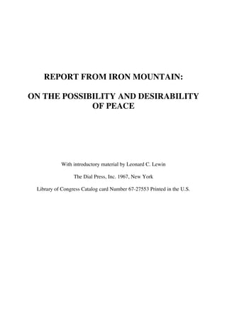 REPORT FROM IRON MOUNTAIN:

ON THE POSSIBILITY AND DESIRABILITY
             OF PEACE




           With introductory material by Leonard C. Lewin

                 The Dial Press, Inc. 1967, New York

 Library of Congress Catalog card Number 67-27553 Printed in the U.S.
 