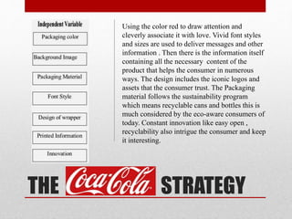 THE COCA C STRATEGY
Using the color red to draw attention and
cleverly associate it with love. Vivid font styles
and sizes are used to deliver messages and other
information . Then there is the information itself
containing all the necessary content of the
product that helps the consumer in numerous
ways. The design includes the iconic logos and
assets that the consumer trust. The Packaging
material follows the sustainability program
which means recyclable cans and bottles this is
much considered by the eco-aware consumers of
today. Constant innovation like easy open ,
recyclability also intrigue the consumer and keep
it interesting.
 
