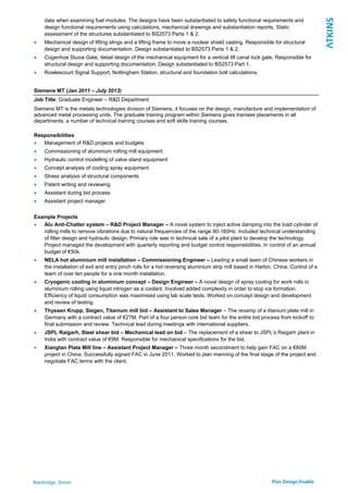 Bainbridge, Simon
data when examining fuel modules. The designs have been substantiated to safety functional requirements and
design functional requirements using calculations, mechanical drawings and substantiation reports. Static
assessment of the structures substantiated to BS2573 Parts 1 & 2.
 Mechanical design of lifting slings and a lifting frame to move a nuclear shield casting. Responsible for structural
design and supporting documentation. Design substantiated to BS2573 Parts 1 & 2.
 Cogenhoe Sluice Gate, detail design of the mechanical equipment for a vertical lift canal lock gate. Responsible for
structural design and supporting documentation. Design substantiated to BS2573 Part 1.
 Rowlescourt Signal Support, Nottingham Station, structural and foundation bolt calculations.
Siemens MT (Jan 2011 – July 2013)
Job Title: Graduate Engineer – R&D Department
Siemens MT is the metals technologies division of Siemens, it focuses on the design, manufacture and implementation of
advanced metal processing units. The graduate training program within Siemens gives trainees placements in all
departments, a number of technical training courses and soft skills training courses.
Responsibilities
 Management of R&D projects and budgets
 Commissioning of aluminium rolling mill equipment
 Hydraulic control modelling of valve stand equipment
 Concept analysis of cooling spray equipment
 Stress analysis of structural components
 Patent writing and reviewing
 Assistant during bid process
 Assistant project manager
Example Projects
 Alu Anti-Chatter system – R&D Project Manager – A novel system to inject active damping into the load cylinder of
rolling mills to remove vibrations due to natural frequencies of the range 90-160Hz. Included technical understanding
of filter design and hydraulic design. Primary role was in technical sale of a pilot plant to develop the technology.
Project managed the development with quarterly reporting and budget control responsibilities. In control of an annual
budget of €50k.
 NELA hot aluminium mill installation – Commissioning Engineer – Leading a small team of Chinese workers in
the installation of exit and entry pinch rolls for a hot reversing aluminium strip mill based in Harbin, China. Control of a
team of over ten people for a one month installation.
 Cryogenic cooling in aluminium concept – Design Engineer – A novel design of spray cooling for work rolls in
aluminium rolling using liquid nitrogen as a coolant. Involved added complexity in order to stop ice formation.
Efficiency of liquid consumption was maximised using lab scale tests. Worked on concept design and development
and review of testing.
 Thyssen Krupp, Siegen, Titanium mill bid – Assistant to Sales Manager – The revamp of a titanium plate mill in
Germany with a contract value of €27M. Part of a four person core bid team for the entire bid process from kickoff to
final submission and review. Technical lead during meetings with international suppliers.
 JSPL Raigarh, Steel shear bid – Mechanical lead on bid – The replacement of a shear to JSPL’s Raigarh plant in
India with contract value of €9M. Responsible for mechanical specifications for the bid.
 Xiangtan Plate Mill line – Assistant Project Manager – Three month secondment to help gain FAC on a €80M
project in China. Successfully signed FAC in June 2011. Worked to plan manning of the final stage of the project and
negotiate FAC terms with the client.
 
