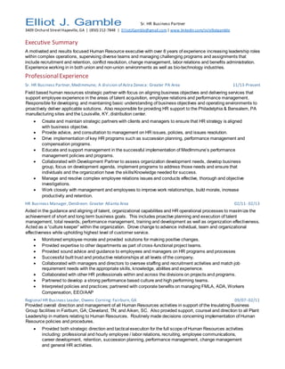 Elliot J. Gamble Sr. HR Business Partner
3409 Orchard Street Hapeville, GA | (850) 212-7848 | ElliotJGamble@gmail.com| www.linkedin.com/in/elliotgamble
Executive Summary
A motivated and results focused Human Resource executive with over 8 years of experience increasing leadership roles
within complex operations, supervising diverse teams and managing challenging programs and assignments that
include recruitment and retention, conflict resolution, change management, labor relations and benefits administration.
Experience working in in both union and non-union environments as well as bio-technology industries.
ProfessionalExperience
Sr. HR Business Partner,Medimmune; A division of Astra Zeneca: Greater PA Area 11/13-Present
Field based human resources strategic partner with focus on aligning business objectives and delivering services that
support employee experience in the areas of talent acquisition, employee relations and performance management.
Responsible for developing and maintaining basic understanding of business objectives and operating environments to
proactively deliver applicable solutions. Also responsible for providing HR support to the Philadelphia & Bensalem, PA
manufacturing sites and the Louisville, KY, distribution center.
 Create and maintain strategic partners with clients and managers to ensure that HR strategy is aligned
with business objective.
 Provide advice, and consultation to management on HR issues, policies, and issues resolution.
 Drive implementation of key HR programs such as succession planning, performance management and
compensation programs.
 Educate and support management in the successful implementation of MedImmune’s performance
management policies and programs.
 Collaborated with Development Partner to assess organization development needs, develop business
group, focus on development agenda, implement programs to address those needs and ensure that
individuals and the organization have the skills/Knowledge needed for success.
 Manage and resolve complex employee relations issues and conducts effective, thorough and objective
investigations.
 Work closely with management and employees to improve work relationships, build morale, increase
productivity and retention.
HR Business Manager,Dendreon: Greater Atlanta Area 02/11- 02/13
Aided in the guidance and aligning of talent, organizational capabilities and HR operational processes to maximize the
achievement of short and long term business goals. This includes proactive planning and execution of talent
management, total rewards, performance management, training and development as well as organization effectiveness.
Acted as a “culture keeper” within the organization. Drove change to advance individual, team and organizational
effectiveness while upholding highest level of customer service.
 Monitored employee morale and provided solutions for making positive changes.
 Provided expertise to other departments as part of cross-functional project teams.
 Provided sound advice and guidance to employees and managers on HR programs and processes
 Successful built trust and productive relationships at all levels of the company.
 Collaborated with managers and directors to oversee staffing and recruitment activities and match job
requirement needs with the appropriate skills, knowledge, abilities and experience.
 Collaborated with other HR professionals within and across the divisions on projects and programs.
 Partnered to develop a strong performance based culture and high performing teams.
 Interpreted policies and practices; partnered with corporate benefits on managing FMLA, ADA, Workers
Compensation, EEO/AAP
Regional HR Business Leader, Owens Corning: Fairburn,GA 09/07- 02/11
Provided overall direction and management of all Human Resources activities in support of the Insulating Business
Group facilities in Fairburn, GA; Cleveland, TN; and Aiken, SC. Also provided support, counsel and direction to all Plant
Leadership in matters relating to Human Resources. Routinely made decisions concerning implementation of Human
Resource policies and procedures.
 Provided both strategic direction and tactical execution for the full scope of Human Resources activities
including: professional and hourly employee / labor relations, recruiting, employee communications,
career development, retention, succession planning, performance management, change management
and general HR activities.
 