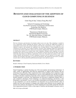 International Journal on Cloud Computing: Services and Architecture (IJCCSA) Vol. 6, No. 6, December 2016
DOI: 10.5121/ijccsa.2016.6601 1
BENEFITS AND CHALLENGES OF THE ADOPTION OF
CLOUD COMPUTING IN BUSINESS
Colin Ting Si Xue1
, Felicia Tiong Wee Xin2
1
School of Computing and Technology
Asia Pacific University of Technology and Innovation
Technology Park Malaysia
57000 Kuala Lumpur, Malaysia.
2
Department of Health Science
International Medical University
No. 126, Jalan Jalil Perkasa 19, Bukit Jalil
57000 Kuala Lumpur, Malaysia.
ABSTRACT
The loss of business and downturn of economics almost occur every day. Thus technology is needed in
every organization. Cloud computing has played a major role in solving the inefficiencies problem in
organizations and increase the growth of business thus help the organizations to stay competitive. It is
required to improve and automate the traditional ways of doing business. Cloud computing has been
considered as an innovative way to improve business. Overall, cloud computing enables the organizations
to manage their business efficiently. Unnecessary procedural, administrative, hardware and software costs
in organizations expenses are avoided using cloud computing. Although cloud computing can provide
advantages but it does not mean that there are no drawbacks. Security has become the major concern in
cloud and cloud attacks too. Business organizations need to be alert against the attacks to their cloud
storage. Benefits and drawbacks of cloud computing in business will be explored in this paper. Some
solutions also provided in this paper to overcome the drawbacks. The method has been used is secondary
research, that is collecting data from published journal papers and conference papers.
.
KEYWORDS
Benefits, Challenges, Cloud Computing, Deployment Models, Service Models.
1. INTRODUCTION
Cloud Computing is quickly becoming one of the most popular and promising technologies. It
offers variety of opportunities that help the organizations to improve their business and use
technology more efficiently. Many organizations have started adopting cloud computing in their
business. It is difficult for the organizations to survive in the traditional ways and they are unable
to compete with their competitors. Especially in this competitive environment, respond quickly to
business demands is necessary. The organizations are necessary to implement strategic ideas to
gain competitive advantages. Cloud computing is an enhanced technology and become a vital
technology to run business. It acts as an excellent technological tool that helps the organizations
to stay competitive as it can be considered as an innovative way to increase business value. It
enables the users and consumers to integrate and combine many different services together that
increases the creativity and productivity. Cloud computing has successfully gained the interested
from organizations because it offers a wide range of solutions and advantages to business such as
 