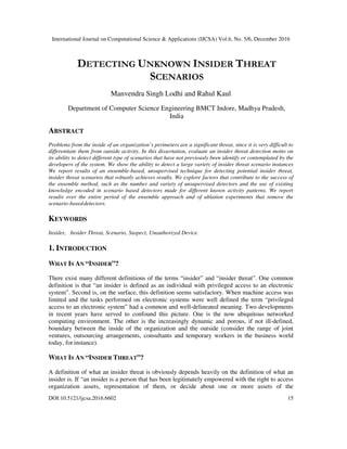 International Journal on Computational Science & Applications (IJCSA) Vol.6, No. 5/6, December 2016
DOI:10.5121/ijcsa.2016.6602 15
DETECTING UNKNOWN INSIDER THREAT
SCENARIOS
Manvendra Singh Lodhi and Rahul Kaul
Department of Computer Science Engineering BMCT Indore, Madhya Pradesh,
India
ABSTRACT
Problems from the inside of an organization’s perimeters are a significant threat, since it is very difficult to
differentiate them from outside activity. In this dissertation, evaluate an insider threat detection motto on
its ability to detect different type of scenarios that have not previously been identify or contemplated by the
developers of the system. We show the ability to detect a large variety of insider threat scenario instances
We report results of an ensemble-based, unsupervised technique for detecting potential insider threat,
insider threat scenarios that robustly achieves results. We explore factors that contribute to the success of
the ensemble method, such as the number and variety of unsupervised detectors and the use of existing
knowledge encoded in scenario based detectors made for different known activity patterns. We report
results over the entire period of the ensemble approach and of ablation experiments that remove the
scenario-baseddetectors.
KEYWORDS
Insider, Insider Threat, Scenario, Suspect, Unauthorized Device.
1. INTRODUCTION
WHAT IS AN “INSIDER”?
There exist many different definitions of the terms “insider” and “insider threat”. One common
definition is that “an insider is defined as an individual with privileged access to an electronic
system”. Second is, on the surface, this definition seems satisfactory. When machine access was
limited and the tasks performed on electronic systems were well defined the term “privileged
access to an electronic system” had a common and well-delineated meaning. Two developments
in recent years have served to confound this picture. One is the now ubiquitous networked
computing environment. The other is the increasingly dynamic and porous, if not ill-defined,
boundary between the inside of the organization and the outside (consider the range of joint
ventures, outsourcing arrangements, consultants and temporary workers in the business world
today, for instance).
WHAT IS AN “INSIDER THREAT”?
A definition of what an insider threat is obviously depends heavily on the definition of what an
insider is. If “an insider is a person that has been legitimately empowered with the right to access
organization assets, representation of them, or decide about one or more assets of the
 
