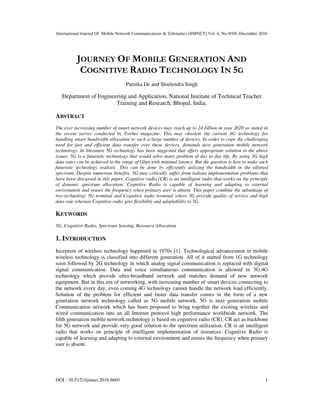 International Journal Of Mobile Network Communications & Telematics (IJMNCT) Vol. 6, No.4/5/6, December 2016
DOI : 10.5121/ijmnct.2016.6601 1
JOURNEY OF MOBILE GENERATION AND
COGNITIVE RADIO TECHNOLOGY IN 5G
Parnika De and Shailendra Singh
Department of Engineering and Application, National Institute of Technical Teacher
Training and Research, Bhopal, India.
ABSTRACT
The ever increasing number of smart network devices may reach up to 24 billion in year 2020 as stated in
the recent survey conducted by Forbes magazine. This may obsolete the current 4G technology for
handling smart bandwidth allocation to such a large number of devices. In order to cope the challenging
need for fast and efficient data transfer over these devices, demands next generation mobile network
technology. In literature 5G technology has been suggested that offers appropriate solution to the above
issues. 5G is a futuristic technology that would solve many problem of day to day life. By using 5G high
data rates can be achieved in the range of Gbps with minimal latency. But the question is how to make such
futuristic technology realistic. This can be done by efficiently utilizing the bandwidth in the allotted
spectrum. Despite numerous benefits, 5G may critically suffer from tedious implementation problems that
have been discussed in this paper. Cognitive radio (CR) is an intelligent radio that works on the principle
of dynamic spectrum allocation. Cognitive Radio is capable of learning and adapting to external
environment and reuses the frequency when primary user is absent. This paper combine the advantage of
two technology 5G terminal and Cognitive radio terminal where 5G provide quality of service and high
data rate whereas Cognitive radio give flexibility and adaptability to 5G.
KEYWORDS
5G, Cognitive Radio, Spectrum Sensing, Resource Allocation
1. INTRODUCTION
Inception of wireless technology happened in 1970s [1]. Technological advancement in mobile
wireless technology is classified into different generation. All of it started from 1G technology
soon followed by 2G technology in which analog signal communication is replaced with digital
signal communication. Data and voice simultaneous communication is allowed in 3G.4G
technology which provide ultra-broadband network and matches demand of new network
equipment. But in this era of networking, with increasing number of smart devices connecting to
the network every day, even coming 4G technology cannot handle the network load efficiently.
Solution of the problem for efficient and faster data transfer comes in the form of a new
generation network technology called as 5G mobile network. 5G is next generation mobile
Communication network which has been proposed to bring together the existing wireless and
wired communication into an all Internet protocol high performance worldwide network. The
fifth generation mobile network technology is based on cognitive radio (CR). CR act as backbone
for 5G network and provide very good solution to the spectrum utilization. CR is an intelligent
radio that works on principle of intelligent implementation of resources. Cognitive Radio is
capable of learning and adapting to external environment and reuses the frequency when primary
user is absent.
 