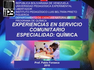 EXPERIENCIAS EN SERVICIO COMUNITARIO ESPECIALIDAD:  QUÍMICA Prof. Pablo Fonseca 2010 REPÚBLICA BOLIVARIANA DE VENEZUELA UNIVERSIDAD PEDAGÓGICA EXPERIMENTAL LIBERTADOR INSTITUTO PEDAGÓGICO LUIS BELTRÁN PRIETO FIGUEROA DEPARTAMENTO DE CIENCIAS NATURALES PROGRAMA DE QUÍMICA 