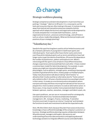 Strategic workforceplanning
Strategiccompetence andtalent developmentismuchmore thanjust
puttinga "strategic" label onitsHR work.It is a new wayto use the
toolsand resourcesthatare oftenlackinginthe past.It involvesmoving
away fromtactical and transactionprocessestowardsaholistic
approach whichadaptsthe businessandorganizationaldevelopmentto
itsneedsandpotential.Itincludesbothhardfactors,such as
organizational structure ,processesandtechnology,andsoftfactors
such as culture,leadershipandgoals.Whatare the bestprinciplesand
practicesof your strategicplanning?
”TalentfactoryInc.”
Swedishelite sporthaslongbeenused toutilize limitedresourcesand
do a fantasticjobframe of youngtalentinbothteamsports and
individualsports.Teamsportsoftenhave shortercyclesandamore
evenflowwhileindividualsportssuchas tennisandathleticshave had
longercyclestoget the talentsof worldclass.Of course thisdependson
the numberof practitioners,pattern andexposure mm.Whatis
interestingwiththe sport'sview of talentishow differentbranches
changes experiencesandreceivedhelpfromeachother. Ithave created
a commonbasic model fortalentdevelopment.Forexample,inapre-
season youmightsee interactionbetweendifferentcraft of
physiologists,suchasathletics,strengthsports,wrestlingorboxing wich
couldbe of greatbenefitforskiers,hockeyplayersorfootball players.
Today manyAssociations talkaboutmaking"talentfactory"so
attractive that itreallycouldbe an alternative alsofor"home comers"
whostalledorafter5-10 years of professionalcircuswouldgetaboost
intheircareer.It createsan environmentandanatmosphere where
everyone will enjoyandthose returningfromabroadcanfeel secure or
prepare fora more lucrative contractor to seekanalternative career.In
these cases,itmay require anothermore projectorientedinteraction
between sponsors, coaches, executives, managers and talent scouts, etc.
Like sportconditions,we can see an increasedneedforastrategically
orientedskillswhichcross-functionalcollaborationbetween
management,HR , managers,finance,marketing,IT andother
functionsexercised.Itrequires anintense"clustering"workbetween
the functionstoworkand investmenttodeliverthe expectedresults.
Here,HR oftenfallenshort,because theydonthave accesstobusiness
knowledge orhave sufficientknowledge of the company'scustomers or
business.Strategicworkforce planningrequirescollaborationbetween
HR professionals,managersandleaders.Getaccessto and
understandingof businessdataandanalysisandapplyingadvanced
technologysolutionstointegrate differentsourcesandstakeholders.
 