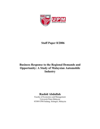 Staff Paper 8/2006
Business Response to the Regional Demands and
Opportunity: A Study of Malaysian Automobile
Industry
Rashid Abdullah
Faculty of Economics and Management
Universiti Putra Malaysia
43300 UPM Sedang, Selangor, Malaysia
 
