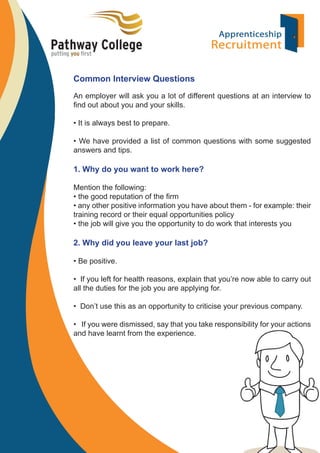 Common Interview Questions
An employer will ask you a lot of different questions at an interview to
ﬁnd out about you and your skills.
• It is always best to prepare.
• We have provided a list of common questions with some suggested
answers and tips.

1. Why do you want to work here?
Mention the following:
• the good reputation of the ﬁrm
• any other positive information you have about them - for example: their
training record or their equal opportunities policy
• the job will give you the opportunity to do work that interests you

2. Why did you leave your last job?
• Be positive.
• If you left for health reasons, explain that you’re now able to carry out
all the duties for the job you are applying for.
• Don’t use this as an opportunity to criticise your previous company.
• If you were dismissed, say that you take responsibility for your actions
and have learnt from the experience.

 