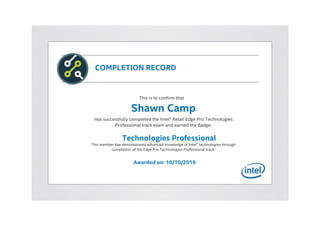 COMPLETION RECORD
This is to confirm that
Shawn Camp
Has successfully completed the Intel® Retail Edge Pro Technologies
Professional track exam and earned the Badge:
Technologies Professional
This member has demonstrated advanced knowledge of Intel® technologies through
completion of the Edge Pro Technologies Professional track.
Awarded on: 10/10/2016
 
