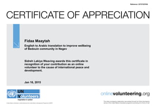 Certificate of Appreciation
United Nations Volunteers is administered by the United Nations Development Programme (UNDP)
onlinevolunteering.org
This online volunteering collaboration was enabled through the Online Volunteering
service of the United Nations Volunteers programme according to its Terms of Use
Fidaa Maaytah
English to Arabic translation to improve wellbeing
of Bedouin community in Negev
Sidreh Lakiya Weaving awards this certificate in
recognition of your contribution as an online
volunteer to the cause of international peace and
development.
Jan 16, 2015
Reference: 327373/57530
 