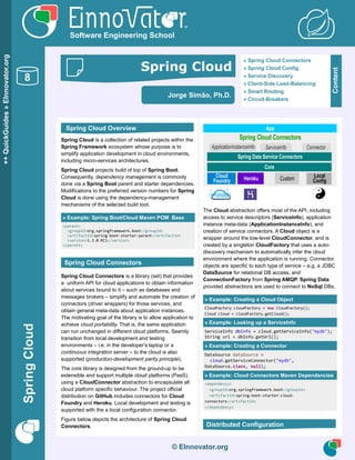 © EInnovator.org
Software Engineering School
» Spring Cloud Connectors
» Spring Cloud Config
» Service Discovery
» Client-Side Load-Balancing
» Smart Routing
» Circuit-Breakers
Content
Spring Cloud is a collection of related projects within the
Spring Framework ecosystem whose purpose is to
simplify application development in cloud environments,
including micro-services architectures.
Spring Cloud projects build of top of Spring Boot.
Consequently, dependency management is commonly
done via a Spring Boot parent and starter dependencies.
Modifications to the preferred version numbers for Spring
Cloud is done using the dependency-management
mechanisms of the selected build tool.
» Example: Spring Boot/Cloud Maven POM Base
<parent>
<groupId>org.springframework.boot</groupId>
<artifactId>spring-boot-starter-parent</artifactId>
<version>1.3.0.RC1</version>
</parent>
Spring Cloud Connectors is a library (set) that provides
a uniform API for cloud applications to obtain information
about services bound to it – such as databases and
messages brokers – simplify and automate the creation of
connectors (driver wrappers) for those services, and
obtain general meta-data about application instances.
The motivating goal of the library is to allow application to
achieve cloud portability. That is, the same application
can run unchanged in different cloud platforms. Seemly
transition from local development and testing
environments – i.e. in the developer's laptop or a
continuous integration server – to the cloud is also
supported (production-development parity principle).
The core library is designed from the ground-up to be
extensible and support multiple cloud platforms (PasS),
using a CloudConnector abstraction to encapsulate all
cloud platform specific behaviour. The project official
distribution on GitHub includes connectors for Cloud
Foundry and Heroku. Local development and testing is
supported with the a local configuration connector.
Figure below depicts the architecture of Spring Cloud
Connectors.
Spring Cloud Connectors
Cloud
Foundry Heroku Local
Config
App
Core
Spring Data Service Connectors
Custom
ApplicationInstanceInfo ServiceInfo Connector
The Cloud abstraction offers most of the API, including
access to service descriptors (ServiceInfo), application
instance meta-data (ApplicationInstanceInfo), and
creation of service connectors. A Cloud object is a
wrapper around the low-level CloudConnector, and is
created by a singleton CloudFactory that uses a auto-
discovery mechanism to automatically infer the cloud
environment where the application is running. Connector
objects are specific to each type of service – e.g. a JDBC
DataSource for relational DB access, and
ConnectionFactory from Spring AMQP. Spring Data
provided abstractions are used to connect to NoSql DBs.
» Example: Creating a Cloud Object
CloudFactory cloudFactory = new CloudFactory();
Cloud cloud = cloudFactory.getCloud();
» Example: Looking up a ServiceInfo
ServiceInfo dbInfo = cloud.getServiceInfo("mydb");
String url = dbInfo.getUrl();
» Example: Creating a Connector
DataSource dataSource =
cloud.getServiceConnector("mydb",
DataSource.class, null);
» Example: Cloud Connectors Maven Dependencies
<dependency>
<groupId>org.springframework.boot</groupId>
<artifactId>spring-boot-starter-cloud-
connectors</artifactId>
</dependency>
© EInnovator.org
++QuickGuides»EInnovator.org
SpringCloud
8
Distributed Configuration
Jorge Simão, Ph.D.
Spring Cloud Overview
Spring Cloud Connectors
Spring Cloud
 
