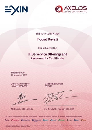 This is to certify that
Fouad Kayali
Has achieved the
ITIL® Service Offerings and
Agreements Certificate
Effective from
10 September 2016
Certificate number Candidate Number
5566122.20574008 5566122
Abid Ismail, CEO, AXELOS drs. Bernd W.E. Taselaar, CEO, EXIN
This certificate remains the property of the issuing Examination Institute and shall be returned immediately upon request.
AXELOS, the AXELOS logo, the AXELOS swirl logo, ITIL, PRINCE2, PRINCE2 AGILE, MSP, M_o_R, P3M3, P3O, MoP and MoV are registered trade marks of AXELOS
Limited. RESILIA is a trade mark of AXELOS Limited.
 