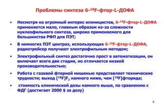 Проблемы синтеза 6-18F-фтор-L-ДОФА
•

Несмотря на огромный интерес клиницистов, 6-18F-фтор-L-ДОФА
применяется мало, главным образом из-за сложности
нуклеофильного синтеза, широко применяемого для
большинства РФП для ПЭТ;

•

В немногих ПЭТ центрах, использующих 6-18F-фтор-L-ДОФА,
радиотрейсер получают электрофильным методом;

•

Электрофильный синтез достаточно прост в автоматизации, он
включает всего две стадии, но отличается низкой
производительностью;

•

Работа с газовой фторной мишенью представляет технические
трудности; выход [18F]F2 намного ниже, чем [18F]фторида;

•

стоимость клинической дозы намного выше, по сравнению с
ФДГ (достигает 2000 $ за дозу)
6

 