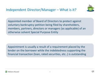 Wolters Kluwer CT
Independent Director/Manager – What is it?
2
Appointed member of Board of Directors to protect against
voluntary bankruptcy petition being filed by shareholders,
members, partners, directors or managers (as applicable) of an
otherwise solvent Special Purpose Entity
Appointment is usually a result of a requirement placed by the
lender on the borrower while the indebtedness supporting the
financial transaction (loan, rated securities, etc..) is outstanding
 
