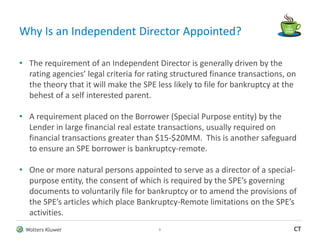 Wolters Kluwer CT
• The requirement of an Independent Director is generally driven by the
rating agencies’ legal criteria for rating structured finance transactions, on
the theory that it will make the SPE less likely to file for bankruptcy at the
behest of a self interested parent.
• A requirement placed on the Borrower (Special Purpose entity) by the
Lender in large financial real estate transactions, usually required on
financial transactions greater than $15-$20MM. This is another safeguard
to ensure an SPE borrower is bankruptcy-remote.
• One or more natural persons appointed to serve as a director of a special-
purpose entity, the consent of which is required by the SPE’s governing
documents to voluntarily file for bankruptcy or to amend the provisions of
the SPE’s articles which place Bankruptcy-Remote limitations on the SPE’s
activities.
Why Is an Independent Director Appointed?
3
 