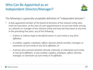 Wolters Kluwer CT
Who Can Be Appointed as an
Independent Director/Manager?
4
The following is a generally acceptable definition of "independent director“:
• A duly appointed member of the board of directors of the relevant entity who
shall not have been, at the time of such appointment or at any time while serving
as a director or manager of the relevant entity and may not have been at any time
in the preceding five years, any of the following:
– A direct or indirect legal or beneficial owner in such entity or any of its
affiliates;
– A creditor, supplier, employee, officer, director, family member, manager, or
contractor of such entity or any of its affiliates; or
– A person who controls (whether directly, indirectly, or otherwise) such entity
or any of its affiliates, or any creditor, supplier, employee, officer, director,
manager, or contractor of such entity or its affiliates.
 