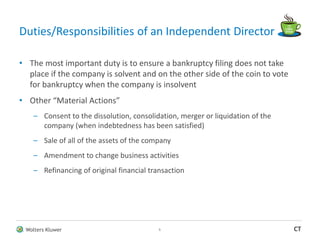 Wolters Kluwer CT
Duties/Responsibilities of an Independent Director
• The most important duty is to ensure a bankruptcy filing does not take
place if the company is solvent and on the other side of the coin to vote
for bankruptcy when the company is insolvent
• Other “Material Actions”
– Consent to the dissolution, consolidation, merger or liquidation of the
company (when indebtedness has been satisfied)
– Sale of all of the assets of the company
– Amendment to change business activities
– Refinancing of original financial transaction
5
 