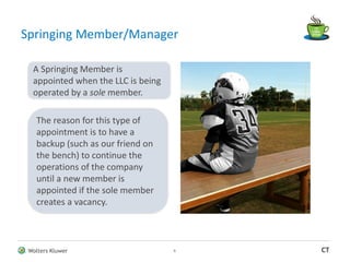 Wolters Kluwer CT
Springing Member/Manager
6
The reason for this type of
appointment is to have a
backup (such as our friend on
the bench) to continue the
operations of the company
until a new member is
appointed if the sole member
creates a vacancy.
A Springing Member is
appointed when the LLC is being
operated by a sole member.
 