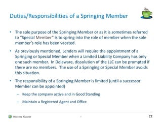 Wolters Kluwer CT
Duties/Responsibilities of a Springing Member
• The sole purpose of the Springing Member or as it is sometimes referred
to “Special Member” is to spring into the role of member when the sole
member’s role has been vacated.
• As previously mentioned, Lenders will require the appointment of a
Springing or Special Member when a Limited Liability Company has only
one such member. In Delaware, dissolution of the LLC can be prompted if
there are no members. The use of a Springing or Special Member avoids
this situation.
• The responsibility of a Springing Member is limited (until a successor
Member can be appointed)
– Keep the company active and in Good Standing
– Maintain a Registered Agent and Office
7
 