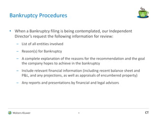 Wolters Kluwer CT
Bankruptcy Procedures
• When a Bankruptcy filing is being contemplated, our Independent
Director’s request the following information for review:
– List of all entities involved
– Reason(s) for Bankruptcy
– A complete explanation of the reasons for the recommendation and the goal
the company hopes to achieve in the bankruptcy
– Include relevant financial information (including recent balance sheet and
P&L, and any projections, as well as appraisals of encumbered property)
– Any reports and presentations by financial and legal advisors
8
 