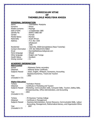 CURRICULUM VITAE
OF
THEMBELIHLE MOELYSHA KHOZA
PERSONAL INFORMATION
Name : Thembelihle Moelysha
Surname : Khoza
Maiden surname : Masinga
Date of birth : 13 September 1985
Identity No : 850913 0883 087
Gender : Female
Marital Status : Married
Nationality : South African
Address : P.O. Box 1030
Uthokozani
1346
Residential : Stand No. 692B Kamaqhekeza (Naas Township)
Contact information : 079 363 9092/0724176864
Email : thembelihlekhoza.lk@gmail.com
Home language : SiSwati
Other language : English and Tsonga
Health Status : Excellent
Driving License : C1
ACADEMIC INFORMATION
Matriculated
School : Mjokwane Senior secondary
Obtained : National Senior Certificate
Subjects Passed : Swazi, English, Afrikaans, Economics, Accounting
Business Economics, Travel and Tourism
Year : 2002
(Included in CV)
Higher Education
Tertiary : Technikon Pretoria
Obtained : Certificate in Marketing and Tourism
Subjects Passed : Marketing, Communication skills, Computer Skills, Tourism, Selling Skills,
Entrepreneurship, Office Administration, and Accounting
Year : 2003
(Included in CV)
Tertiary : PC Business Training College
Obtained : Certificate in Management
Subjects Passed : Business Administration, Human Resource, Communication Skills, Labour
Accounting, Management, Mathematical Literacy, and Organization Ethics
Year : 2007
(Included in CV
 