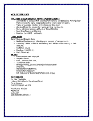 WORK EXPERIENCE
HOLINESS UNION CHURCH-KOMATIPOORT CIRCUIT
 Administrator of a circuit which consists of 14 Branches and 12 Pastors. Working under
the leadership of a highly recognized executive which is also very active.
 Typing of Agendas, minutes for meetings and filling them
 Also a public service provider for: typing, printing, copying, etc.
 Had to administer people e.g Church or Circuit Statistics
 Recording of income and banking
 Duration: June 2010 – up to date.
ABSA BANK
Bank Teller and Enquiry Clerk
 Banking Clients money, educating and opening of bank accounts
 Attending client’s problems and helping with and enquiries relating to their
accounts.
 Customer service
 Duration: 2008-2010
 End of Contract
SKILLS
 Computer skills well advanced.
 Very fast learner.
 Good Communication skills.
 Team Work ability.
 Strategic thinking, planning and implementation ability.
 Innovative.
 Professionalism at all times.
 Helpful where necessary.
 Self motivated for Excellence (Perfectionist), always.
REFERENCES
Ps. Elliot Tshabalala
Holiness Union Church Komatipoort Circuit
Circuit Manager
013 7800653/082 9481739
Mrs Thulisile Manzini
ABSA Bank
Supervisor
013 7808900/0718719564
 