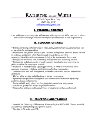 KK ATHRYNEATHRYNE (K(KATEEATEE)) WW IRTHIRTH
11320 S Organ Pipe Lane
(920) 903-6748
kathrynewirth@gmail.com
I. PERSONAL OBJECTIVE
I am seeking an opportunity that will not only utilize my current skills, experience, talents
but will also challenge and allow me to grow professionally, as well as personally.
II. SUMMARY OF SKILLS
* Extensive training and experience in retail, sales, customer service, computers as well
as social media and networking.
* Professional and proven ability to gain customer’s confidence and trust. Proud success
in customer satisfaction which has ultimately resulted in an excellent
reputation/friendship with customers on behalf of the business that I represent.
* Strongly self-motivated with outstanding management and leadership abilities.
* Enthusiastic and about quality of work, customer satisfaction and improving my
position and/or the company as a whole.
* Proficient in most Microsoft Office applications, in addition to numerous other
computer programs, cell phone applications and online communities.
* Communicates well with management, co-workers as well as internal and external
customers.
* Thrives while working individually or in a team environment.
* Effectively uses problem-solving skills and common sense to resolve day-to-day
problems, issues and concerns.
* Easily and efficiently adapts to changing priorities and new assignments.
* Catches on quickly and always eager to learn more.
* Outstanding ability to multi-task all types of situations whether good or bad.
III. EDUCATION AND TRAINING
* Attended the University of Minnesota, Minneapolis from 1995-1998. Classes attended
concentrated on Psychology and general studies.
* Certified in First Aid and CPR.
 