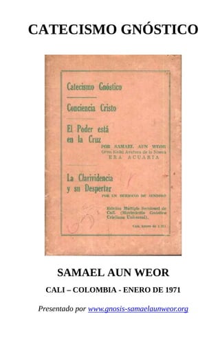 CATECISMO GNÓSTICO
SAMAEL AUN WEOR
CALI – COLOMBIA - ENERO DE 1971
Presentado por www.gnosis-samaelaunweor.org
 