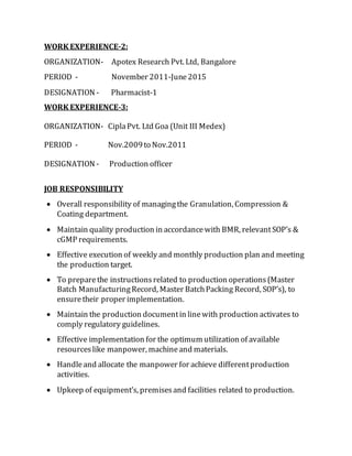WORK EXPERIENCE-2:
ORGANIZATION- Apotex Research Pvt. Ltd, Bangalore
PERIOD - November 2011-June2015
DESIGNATION - Pharmacist-1
WORK EXPERIENCE-3:
ORGANIZATION- CiplaPvt. Ltd Goa (Unit III Medex)
PERIOD - Nov.2009to Nov.2011
DESIGNATION - Production officer
JOB RESPONSIBILITY
 Overall responsibility of managingthe Granulation, Compression &
Coating department.
 Maintain quality production in accordancewith BMR, relevantSOP’s &
cGMP requirements.
 Effective execution of weekly and monthly production plan and meeting
the production target.
 To preparethe instructionsrelated to production operations(Master
Batch ManufacturingRecord, Master BatchPacking Record, SOP’s), to
ensuretheir proper implementation.
 Maintain the production documentin linewith production activates to
comply regulatory guidelines.
 Effective implementation for the optimum utilization of available
resourceslike manpower, machineand materials.
 Handleand allocate the manpower for achieve differentproduction
activities.
 Upkeep of equipment’s, premisesand facilities related to production.
 