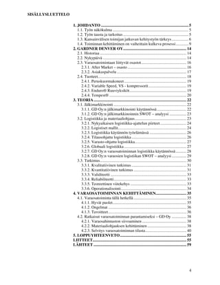 4
SISÄLLYSLUETTELO
1. JOHDANTO ................................................................................... 5
1.1. Työn näkökulma ........................................................................ 5
1.2. Työn tausta ja tarkoitus .............................................................. 5
1.3. Kansainvälisen toimijan jatkuvan kehitystyön tärkeys................ 6
1.4. Toiminnan kehittäminen on vaiheittain kulkeva prosessi............ 9
2. GARDNER DENVER OY............................................................ 14
2.1. Historiaa .................................................................................. 14
2.2. Nykypäivä ............................................................................... 14
2.3. Varaosatoimintaan liittyvät osastot........................................... 16
2.3.1. After Market – osasto........................................................ 16
2.3.2. Asiakaspalvelu.................................................................. 17
2.4. Tuotteet.................................................................................... 18
2.4.1. Peruskuormakoneet........................................................... 19
2.4.2. Variable Speed, VS - kompressorit.................................... 19
2.4.3. Enduro® Ruuviyksiköt...................................................... 19
2.4.4. Tempest® ......................................................................... 20
3. TEORIA........................................................................................ 22
3.1. Jälkimarkkinointi ..................................................................... 22
3.1.1. GD Oy:n jälkimarkkinointi käytännössä............................ 22
3.1.2. GD Oy:n jälkimarkkinoinnin SWOT – analyysi ................ 23
3.2. Logistiikka ja materiaaliohjaus................................................. 23
3.2.1. Nykyaikaisen logistiikka-ajattelun piirteet......................... 24
3.2.2. Logistiset mallit................................................................. 24
3.2.3. Logistiikka käytännön työelämässä ................................... 26
3.2.4. Tilausohjattu logistiikka .................................................... 26
3.2.5. Varasto-ohjattu logistiikka................................................. 27
3.2.6. Globaali logistiikka ........................................................... 27
3.2.7. GD Oy:n varaosatoiminnan logistiikka käytännössä .......... 28
3.2.8. GD Oy:n varaosien logistiikan SWOT – analyysi.............. 29
3.3. Tutkimus.................................................................................. 30
3.3.1. Kvalitatiivinen tutkimus .................................................... 31
3.3.2. Kvantitatiivinen tutkimus .................................................. 31
3.3.3. Validiteetti ........................................................................ 33
3.3.4. Reliabiliteetti..................................................................... 33
3.3.5. Teoreettinen viitekehys ..................................................... 33
3.3.6. Operationalisointi.............................................................. 34
4. VARAOSATOIMINNAN KEHITTÄMINEN............................. 35
4.1. Varaosatoiminta tällä hetkellä .................................................. 35
4.1.1. Hyvät puolet...................................................................... 35
4.1.2. Ongelmat .......................................................................... 36
4.1.3. Tavoitteet.......................................................................... 36
4.2. Ratkaisut varaosatoiminnan parantamiseksi – GD Oy .............. 38
4.2.1. Varaosahinnaston siivoaminen .......................................... 38
4.2.2. Materiaaliohjauksen kehittäminen ..................................... 38
4.2.3. Selvitys varaosatoiminnan tilasta....................................... 40
5. LOPPUYHTEENVETO............................................................... 55
LIITTEET......................................................................................... 55
LÄHTEET ........................................................................................ 59
 