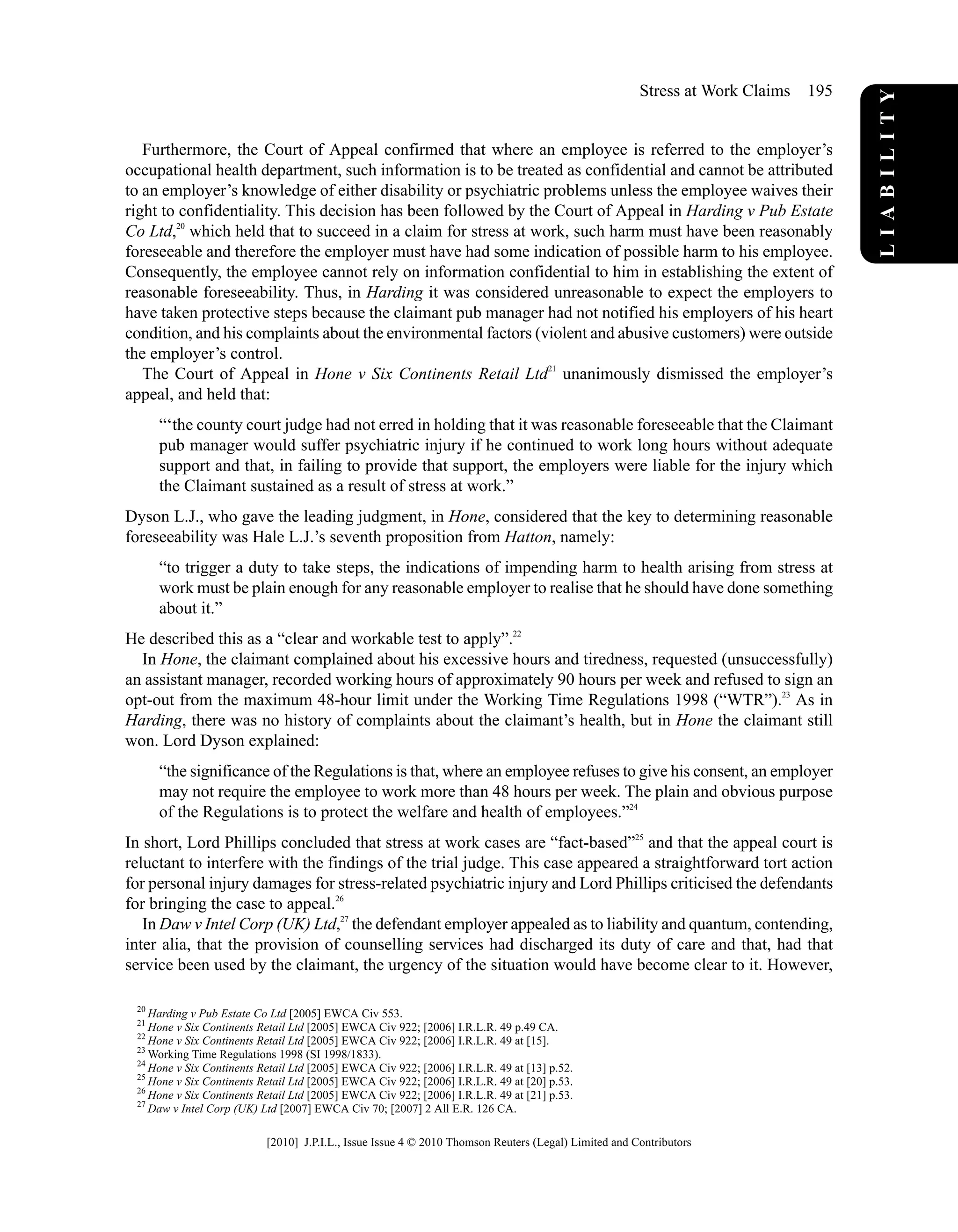 Furthermore, the Court of Appeal confirmed that where an employee is referred to the employer’s
occupational health department, such information is to be treated as confidential and cannot be attributed
to an employer’s knowledge of either disability or psychiatric problems unless the employee waives their
right to confidentiality. This decision has been followed by the Court of Appeal in Harding v Pub Estate
Co Ltd,20
which held that to succeed in a claim for stress at work, such harm must have been reasonably
foreseeable and therefore the employer must have had some indication of possible harm to his employee.
Consequently, the employee cannot rely on information confidential to him in establishing the extent of
reasonable foreseeability. Thus, in Harding it was considered unreasonable to expect the employers to
have taken protective steps because the claimant pub manager had not notified his employers of his heart
condition, and his complaints about the environmental factors (violent and abusive customers) were outside
the employer’s control.
The Court of Appeal in Hone v Six Continents Retail Ltd21
unanimously dismissed the employer’s
appeal, and held that:
“‘the county court judge had not erred in holding that it was reasonable foreseeable that the Claimant
pub manager would suffer psychiatric injury if he continued to work long hours without adequate
support and that, in failing to provide that support, the employers were liable for the injury which
the Claimant sustained as a result of stress at work.”
Dyson L.J., who gave the leading judgment, in Hone, considered that the key to determining reasonable
foreseeability was Hale L.J.’s seventh proposition from Hatton, namely:
“to trigger a duty to take steps, the indications of impending harm to health arising from stress at
work must be plain enough for any reasonable employer to realise that he should have done something
about it.”
He described this as a “clear and workable test to apply”.22
In Hone, the claimant complained about his excessive hours and tiredness, requested (unsuccessfully)
an assistant manager, recorded working hours of approximately 90 hours per week and refused to sign an
opt-out from the maximum 48-hour limit under the Working Time Regulations 1998 (“WTR”).23
As in
Harding, there was no history of complaints about the claimant’s health, but in Hone the claimant still
won. Lord Dyson explained:
“the significance of the Regulations is that, where an employee refuses to give his consent, an employer
may not require the employee to work more than 48 hours per week. The plain and obvious purpose
of the Regulations is to protect the welfare and health of employees.”24
In short, Lord Phillips concluded that stress at work cases are “fact-based”25
and that the appeal court is
reluctant to interfere with the findings of the trial judge. This case appeared a straightforward tort action
for personal injury damages for stress-related psychiatric injury and Lord Phillips criticised the defendants
for bringing the case to appeal.26
In Daw v Intel Corp (UK) Ltd,27
the defendant employer appealed as to liability and quantum, contending,
inter alia, that the provision of counselling services had discharged its duty of care and that, had that
service been used by the claimant, the urgency of the situation would have become clear to it. However,
20
Harding v Pub Estate Co Ltd [2005] EWCA Civ 553.
21
Hone v Six Continents Retail Ltd [2005] EWCA Civ 922; [2006] I.R.L.R. 49 p.49 CA.
22
Hone v Six Continents Retail Ltd [2005] EWCA Civ 922; [2006] I.R.L.R. 49 at [15].
23
Working Time Regulations 1998 (SI 1998/1833).
24
Hone v Six Continents Retail Ltd [2005] EWCA Civ 922; [2006] I.R.L.R. 49 at [13] p.52.
25
Hone v Six Continents Retail Ltd [2005] EWCA Civ 922; [2006] I.R.L.R. 49 at [20] p.53.
26
Hone v Six Continents Retail Ltd [2005] EWCA Civ 922; [2006] I.R.L.R. 49 at [21] p.53.
27
Daw v Intel Corp (UK) Ltd [2007] EWCA Civ 70; [2007] 2 All E.R. 126 CA.
LIABILITY
Stress at Work Claims 195
[2010] J.P.I.L., Issue Issue 4 © 2010 Thomson Reuters (Legal) Limited and Contributors
 