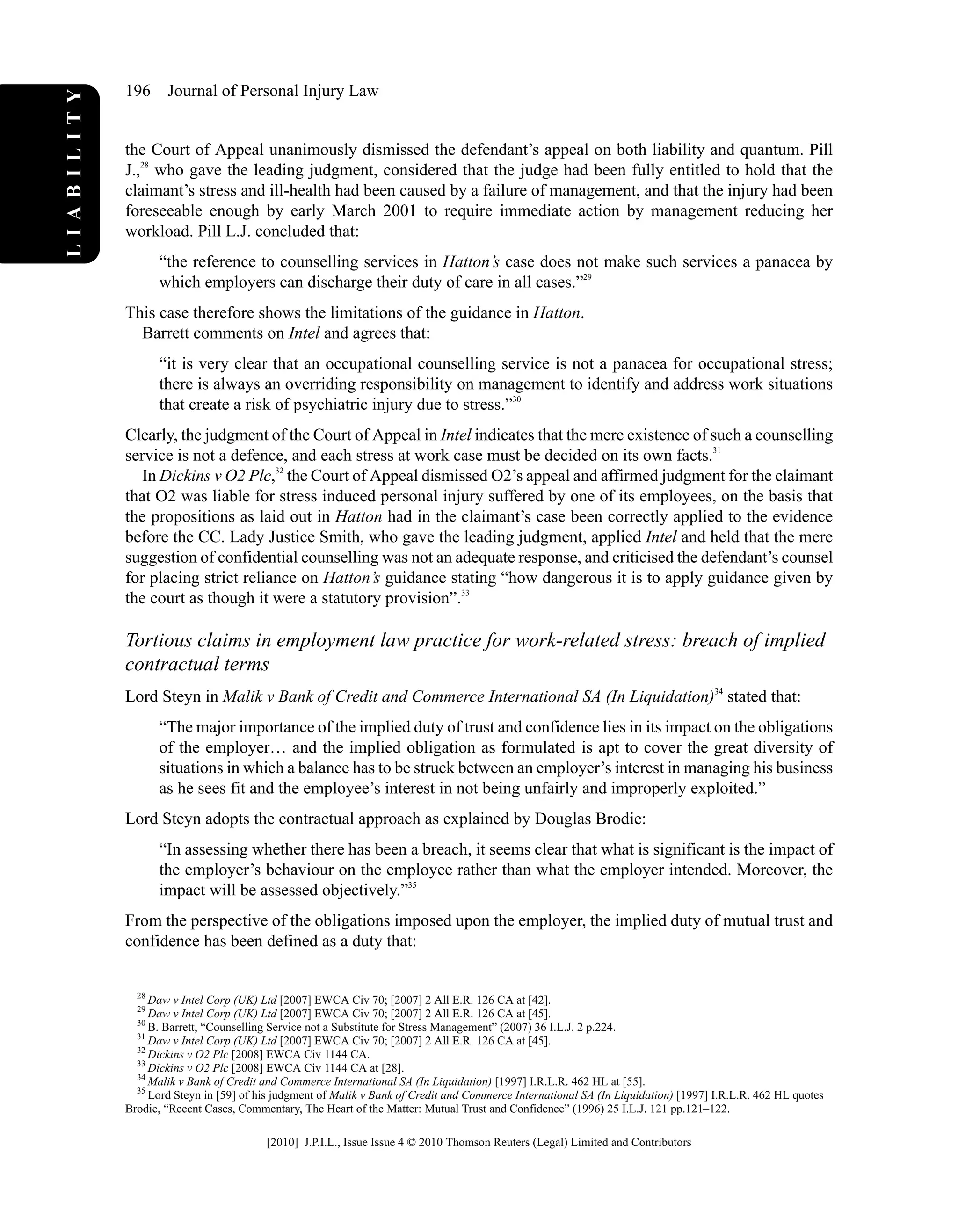 the Court of Appeal unanimously dismissed the defendant’s appeal on both liability and quantum. Pill
J.,28
who gave the leading judgment, considered that the judge had been fully entitled to hold that the
claimant’s stress and ill-health had been caused by a failure of management, and that the injury had been
foreseeable enough by early March 2001 to require immediate action by management reducing her
workload. Pill L.J. concluded that:
“the reference to counselling services in Hatton’s case does not make such services a panacea by
which employers can discharge their duty of care in all cases.”29
This case therefore shows the limitations of the guidance in Hatton.
Barrett comments on Intel and agrees that:
“it is very clear that an occupational counselling service is not a panacea for occupational stress;
there is always an overriding responsibility on management to identify and address work situations
that create a risk of psychiatric injury due to stress.”30
Clearly, the judgment of the Court of Appeal in Intel indicates that the mere existence of such a counselling
service is not a defence, and each stress at work case must be decided on its own facts.31
In Dickins v O2 Plc,32
the Court of Appeal dismissed O2’s appeal and affirmed judgment for the claimant
that O2 was liable for stress induced personal injury suffered by one of its employees, on the basis that
the propositions as laid out in Hatton had in the claimant’s case been correctly applied to the evidence
before the CC. Lady Justice Smith, who gave the leading judgment, applied Intel and held that the mere
suggestion of confidential counselling was not an adequate response, and criticised the defendant’s counsel
for placing strict reliance on Hatton’s guidance stating “how dangerous it is to apply guidance given by
the court as though it were a statutory provision”.33
Tortious claims in employment law practice for work-related stress: breach of implied
contractual terms
Lord Steyn in Malik v Bank of Credit and Commerce International SA (In Liquidation)34
stated that:
“The major importance of the implied duty of trust and confidence lies in its impact on the obligations
of the employer… and the implied obligation as formulated is apt to cover the great diversity of
situations in which a balance has to be struck between an employer’s interest in managing his business
as he sees fit and the employee’s interest in not being unfairly and improperly exploited.”
Lord Steyn adopts the contractual approach as explained by Douglas Brodie:
“In assessing whether there has been a breach, it seems clear that what is significant is the impact of
the employer’s behaviour on the employee rather than what the employer intended. Moreover, the
impact will be assessed objectively.”35
From the perspective of the obligations imposed upon the employer, the implied duty of mutual trust and
confidence has been defined as a duty that:
28
Daw v Intel Corp (UK) Ltd [2007] EWCA Civ 70; [2007] 2 All E.R. 126 CA at [42].
29
Daw v Intel Corp (UK) Ltd [2007] EWCA Civ 70; [2007] 2 All E.R. 126 CA at [45].
30
B. Barrett, “Counselling Service not a Substitute for Stress Management” (2007) 36 I.L.J. 2 p.224.
31
Daw v Intel Corp (UK) Ltd [2007] EWCA Civ 70; [2007] 2 All E.R. 126 CA at [45].
32
Dickins v O2 Plc [2008] EWCA Civ 1144 CA.
33
Dickins v O2 Plc [2008] EWCA Civ 1144 CA at [28].
34
Malik v Bank of Credit and Commerce International SA (In Liquidation) [1997] I.R.L.R. 462 HL at [55].
35
Lord Steyn in [59] of his judgment of Malik v Bank of Credit and Commerce International SA (In Liquidation) [1997] I.R.L.R. 462 HL quotes
Brodie, “Recent Cases, Commentary, The Heart of the Matter: Mutual Trust and Confidence” (1996) 25 I.L.J. 121 pp.121–122.
196 Journal of Personal Injury Law
LIABILITY
[2010] J.P.I.L., Issue Issue 4 © 2010 Thomson Reuters (Legal) Limited and Contributors
 