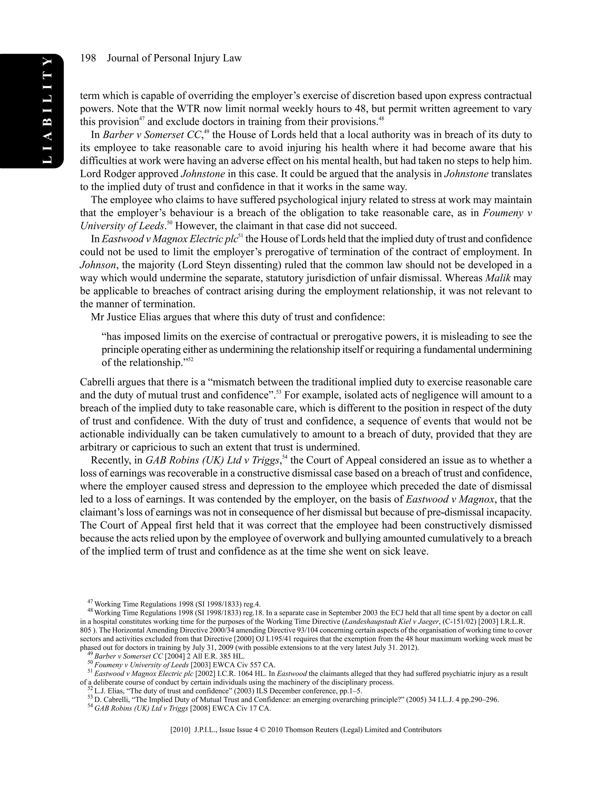 term which is capable of overriding the employer’s exercise of discretion based upon express contractual
powers. Note that the WTR now limit normal weekly hours to 48, but permit written agreement to vary
this provision47
and exclude doctors in training from their provisions.48
In Barber v Somerset CC,49
the House of Lords held that a local authority was in breach of its duty to
its employee to take reasonable care to avoid injuring his health where it had become aware that his
difficulties at work were having an adverse effect on his mental health, but had taken no steps to help him.
Lord Rodger approved Johnstone in this case. It could be argued that the analysis in Johnstone translates
to the implied duty of trust and confidence in that it works in the same way.
The employee who claims to have suffered psychological injury related to stress at work may maintain
that the employer’s behaviour is a breach of the obligation to take reasonable care, as in Foumeny v
University of Leeds.50
However, the claimant in that case did not succeed.
In Eastwood v Magnox Electric plc51
the House of Lords held that the implied duty of trust and confidence
could not be used to limit the employer’s prerogative of termination of the contract of employment. In
Johnson, the majority (Lord Steyn dissenting) ruled that the common law should not be developed in a
way which would undermine the separate, statutory jurisdiction of unfair dismissal. Whereas Malik may
be applicable to breaches of contract arising during the employment relationship, it was not relevant to
the manner of termination.
Mr Justice Elias argues that where this duty of trust and confidence:
“has imposed limits on the exercise of contractual or prerogative powers, it is misleading to see the
principle operating either as undermining the relationship itself or requiring a fundamental undermining
of the relationship.”52
Cabrelli argues that there is a “mismatch between the traditional implied duty to exercise reasonable care
and the duty of mutual trust and confidence”.53
For example, isolated acts of negligence will amount to a
breach of the implied duty to take reasonable care, which is different to the position in respect of the duty
of trust and confidence. With the duty of trust and confidence, a sequence of events that would not be
actionable individually can be taken cumulatively to amount to a breach of duty, provided that they are
arbitrary or capricious to such an extent that trust is undermined.
Recently, in GAB Robins (UK) Ltd v Triggs,54
the Court of Appeal considered an issue as to whether a
loss of earnings was recoverable in a constructive dismissal case based on a breach of trust and confidence,
where the employer caused stress and depression to the employee which preceded the date of dismissal
led to a loss of earnings. It was contended by the employer, on the basis of Eastwood v Magnox, that the
claimant’s loss of earnings was not in consequence of her dismissal but because of pre-dismissal incapacity.
The Court of Appeal first held that it was correct that the employee had been constructively dismissed
because the acts relied upon by the employee of overwork and bullying amounted cumulatively to a breach
of the implied term of trust and confidence as at the time she went on sick leave.
47
Working Time Regulations 1998 (SI 1998/1833) reg.4.
48
Working Time Regulations 1998 (SI 1998/1833) reg.18. In a separate case in September 2003 the ECJ held that all time spent by a doctor on call
in a hospital constitutes working time for the purposes of the Working Time Directive (Landeshaupstadt Kiel v Jaeger, (C-151/02) [2003] I.R.L.R.
805 ). The Horizontal Amending Directive 2000/34 amending Directive 93/104 concerning certain aspects of the organisation of working time to cover
sectors and activities excluded from that Directive [2000] OJ L195/41 requires that the exemption from the 48 hour maximum working week must be
phased out for doctors in training by July 31, 2009 (with possible extensions to at the very latest July 31. 2012).
49
Barber v Somerset CC [2004] 2 All E.R. 385 HL.
50
Foumeny v University of Leeds [2003] EWCA Civ 557 CA.
51
Eastwood v Magnox Electric plc [2002] I.C.R. 1064 HL. In Eastwood the claimants alleged that they had suffered psychiatric injury as a result
of a deliberate course of conduct by certain individuals using the machinery of the disciplinary process.
52
L.J. Elias, “The duty of trust and confidence” (2003) ILS December conference, pp.1–5.
53
D. Cabrelli, “The Implied Duty of Mutual Trust and Confidence: an emerging overarching principle?” (2005) 34 I.L.J. 4 pp.290–296.
54
GAB Robins (UK) Ltd v Triggs [2008] EWCA Civ 17 CA.
198 Journal of Personal Injury Law
LIABILITY
[2010] J.P.I.L., Issue Issue 4 © 2010 Thomson Reuters (Legal) Limited and Contributors
 