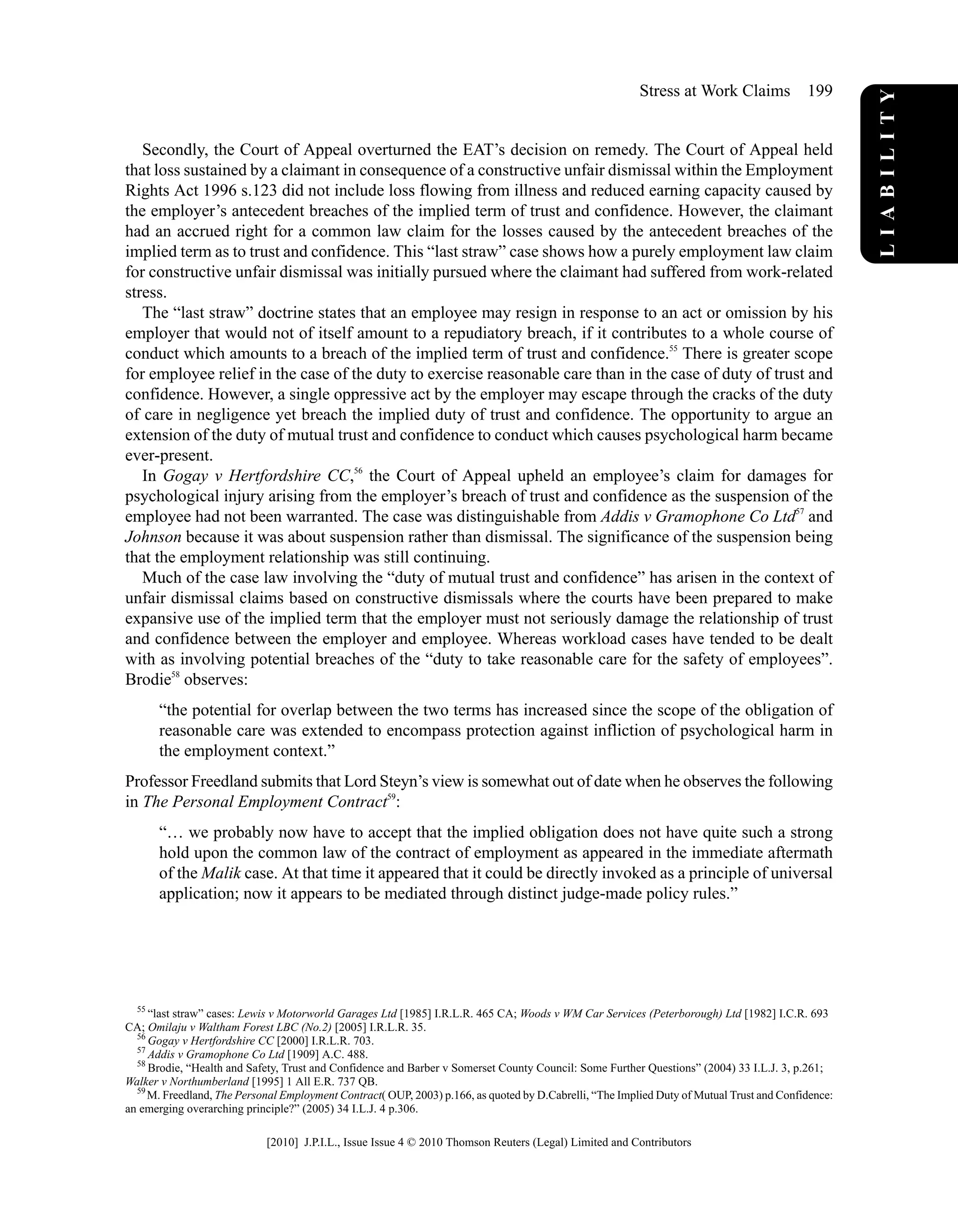 Secondly, the Court of Appeal overturned the EAT’s decision on remedy. The Court of Appeal held
that loss sustained by a claimant in consequence of a constructive unfair dismissal within the Employment
Rights Act 1996 s.123 did not include loss flowing from illness and reduced earning capacity caused by
the employer’s antecedent breaches of the implied term of trust and confidence. However, the claimant
had an accrued right for a common law claim for the losses caused by the antecedent breaches of the
implied term as to trust and confidence. This “last straw” case shows how a purely employment law claim
for constructive unfair dismissal was initially pursued where the claimant had suffered from work-related
stress.
The “last straw” doctrine states that an employee may resign in response to an act or omission by his
employer that would not of itself amount to a repudiatory breach, if it contributes to a whole course of
conduct which amounts to a breach of the implied term of trust and confidence.55
There is greater scope
for employee relief in the case of the duty to exercise reasonable care than in the case of duty of trust and
confidence. However, a single oppressive act by the employer may escape through the cracks of the duty
of care in negligence yet breach the implied duty of trust and confidence. The opportunity to argue an
extension of the duty of mutual trust and confidence to conduct which causes psychological harm became
ever-present.
In Gogay v Hertfordshire CC,56
the Court of Appeal upheld an employee’s claim for damages for
psychological injury arising from the employer’s breach of trust and confidence as the suspension of the
employee had not been warranted. The case was distinguishable from Addis v Gramophone Co Ltd57
and
Johnson because it was about suspension rather than dismissal. The significance of the suspension being
that the employment relationship was still continuing.
Much of the case law involving the “duty of mutual trust and confidence” has arisen in the context of
unfair dismissal claims based on constructive dismissals where the courts have been prepared to make
expansive use of the implied term that the employer must not seriously damage the relationship of trust
and confidence between the employer and employee. Whereas workload cases have tended to be dealt
with as involving potential breaches of the “duty to take reasonable care for the safety of employees”.
Brodie58
observes:
“the potential for overlap between the two terms has increased since the scope of the obligation of
reasonable care was extended to encompass protection against infliction of psychological harm in
the employment context.”
Professor Freedland submits that Lord Steyn’s view is somewhat out of date when he observes the following
in The Personal Employment Contract59
:
“… we probably now have to accept that the implied obligation does not have quite such a strong
hold upon the common law of the contract of employment as appeared in the immediate aftermath
of the Malik case. At that time it appeared that it could be directly invoked as a principle of universal
application; now it appears to be mediated through distinct judge-made policy rules.”
55
“last straw” cases: Lewis v Motorworld Garages Ltd [1985] I.R.L.R. 465 CA; Woods v WM Car Services (Peterborough) Ltd [1982] I.C.R. 693
CA; Omilaju v Waltham Forest LBC (No.2) [2005] I.R.L.R. 35.
56
Gogay v Hertfordshire CC [2000] I.R.L.R. 703.
57
Addis v Gramophone Co Ltd [1909] A.C. 488.
58
Brodie, “Health and Safety, Trust and Confidence and Barber v Somerset County Council: Some Further Questions” (2004) 33 I.L.J. 3, p.261;
Walker v Northumberland [1995] 1 All E.R. 737 QB.
59
M. Freedland, The Personal Employment Contract( OUP, 2003) p.166, as quoted by D.Cabrelli, “The Implied Duty of Mutual Trust and Confidence:
an emerging overarching principle?” (2005) 34 I.L.J. 4 p.306.
LIABILITY
Stress at Work Claims 199
[2010] J.P.I.L., Issue Issue 4 © 2010 Thomson Reuters (Legal) Limited and Contributors
 
