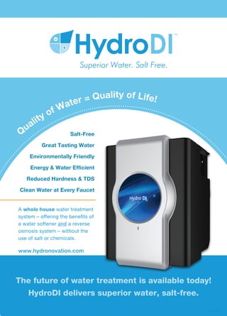 HydroDI WQA New Prod FE15
Q
uality of Water = Quality of Life!
www.hydronovation.com
Salt-Free
Great Tasting Water
Environmentally Friendly
Energy & Water Efﬁcient
Reduced Hardness & TDS
Clean Water at Every Faucet
A whole house water treatment
system – offering the benefits of
a water softener and a reverse
osmosis system – without the
use of salt or chemicals.
The future of water treatment is available today!
HydroDI delivers superior water, salt-free.
 