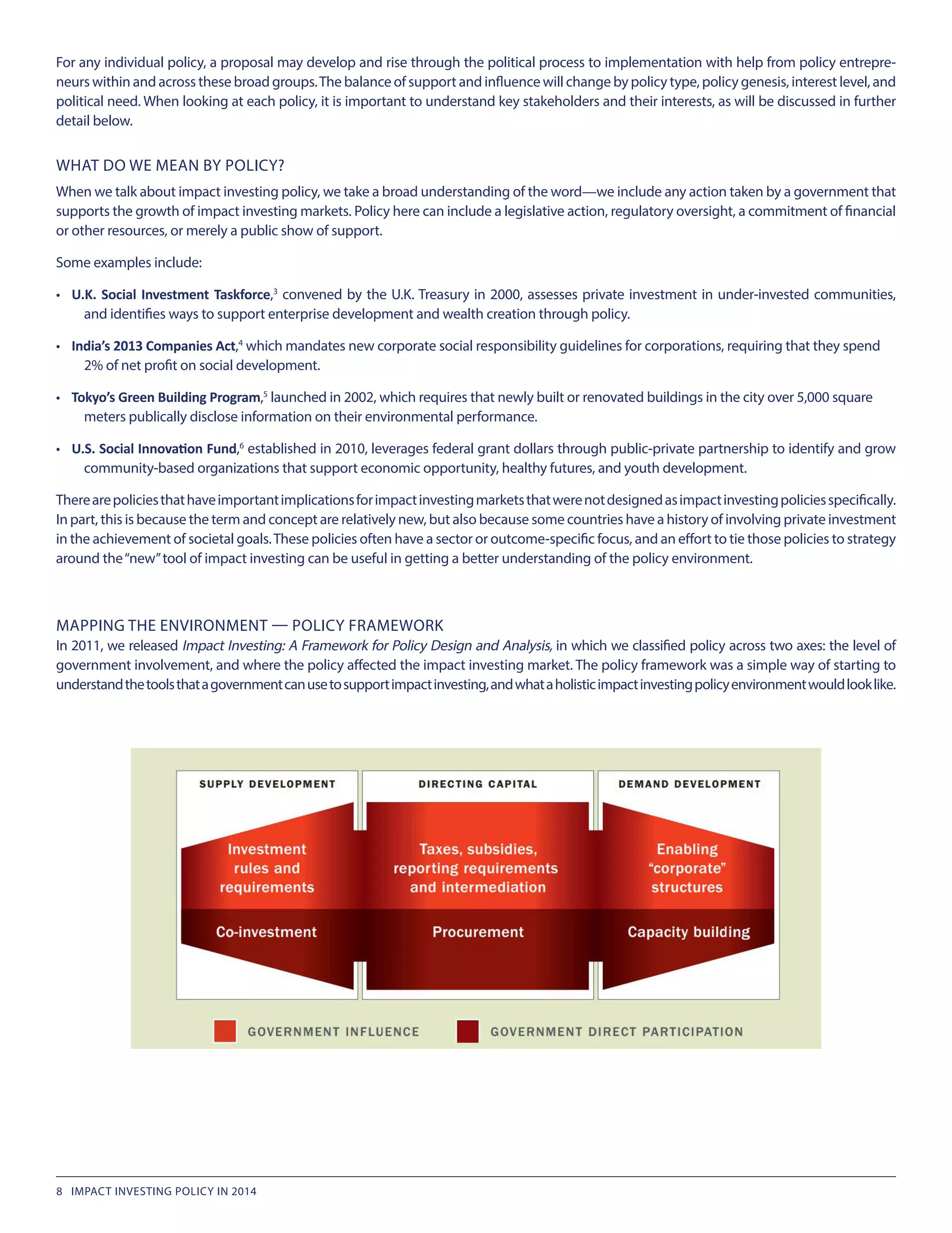 WHAT DO WE MEAN BY POLICY?
When we talk about impact investing policy, we take a broad understanding of the word—we include any action taken by a government that
supports the growth of impact investing markets. Policy here can include a legislative action, regulatory oversight, a commitment of financial
or other resources, or merely a public show of support.
Some examples include:
•	 U.K. Social Investment Taskforce,3
convened by the U.K. Treasury in 2000, assesses private investment in under-invested communities,
and identifies ways to support enterprise development and wealth creation through policy.
•	 India’s 2013 Companies Act,4
which mandates new corporate social responsibility guidelines for corporations, requiring that they spend 	
2% of net profit on social development.
•	 Tokyo’s Green Building Program,5
launched in 2002, which requires that newly built or renovated buildings in the city over 5,000 square 		
meters publically disclose information on their environmental performance.
•	 U.S. Social Innovation Fund,6
established in 2010, leverages federal grant dollars through public-private partnership to identify and grow
community-based organizations that support economic opportunity, healthy futures, and youth development.
Therearepoliciesthathaveimportantimplicationsforimpactinvestingmarketsthatwerenotdesignedasimpactinvestingpoliciesspecifically.
In part, this is because the term and concept are relatively new, but also because some countries have a history of involving private investment
in the achievement of societal goals.These policies often have a sector or outcome-specific focus, and an effort to tie those policies to strategy
around the“new”tool of impact investing can be useful in getting a better understanding of the policy environment.
MAPPING THE ENVIRONMENT — POLICY FRAMEWORK
In 2011, we released Impact Investing: A Framework for Policy Design and Analysis, in which we classified policy across two axes: the level of
government involvement, and where the policy affected the impact investing market. The policy framework was a simple way of starting to
understandthetoolsthatagovernmentcanusetosupportimpactinvesting,andwhataholisticimpactinvestingpolicyenvironmentwouldlooklike.
For any individual policy, a proposal may develop and rise through the political process to implementation with help from policy entrepre-
neurs within and across these broad groups.The balance of support and influence will change by policy type, policy genesis, interest level, and
political need. When looking at each policy, it is important to understand key stakeholders and their interests, as will be discussed in further
detail below.
8 IMPACT INVESTING POLICY IN 2014
 