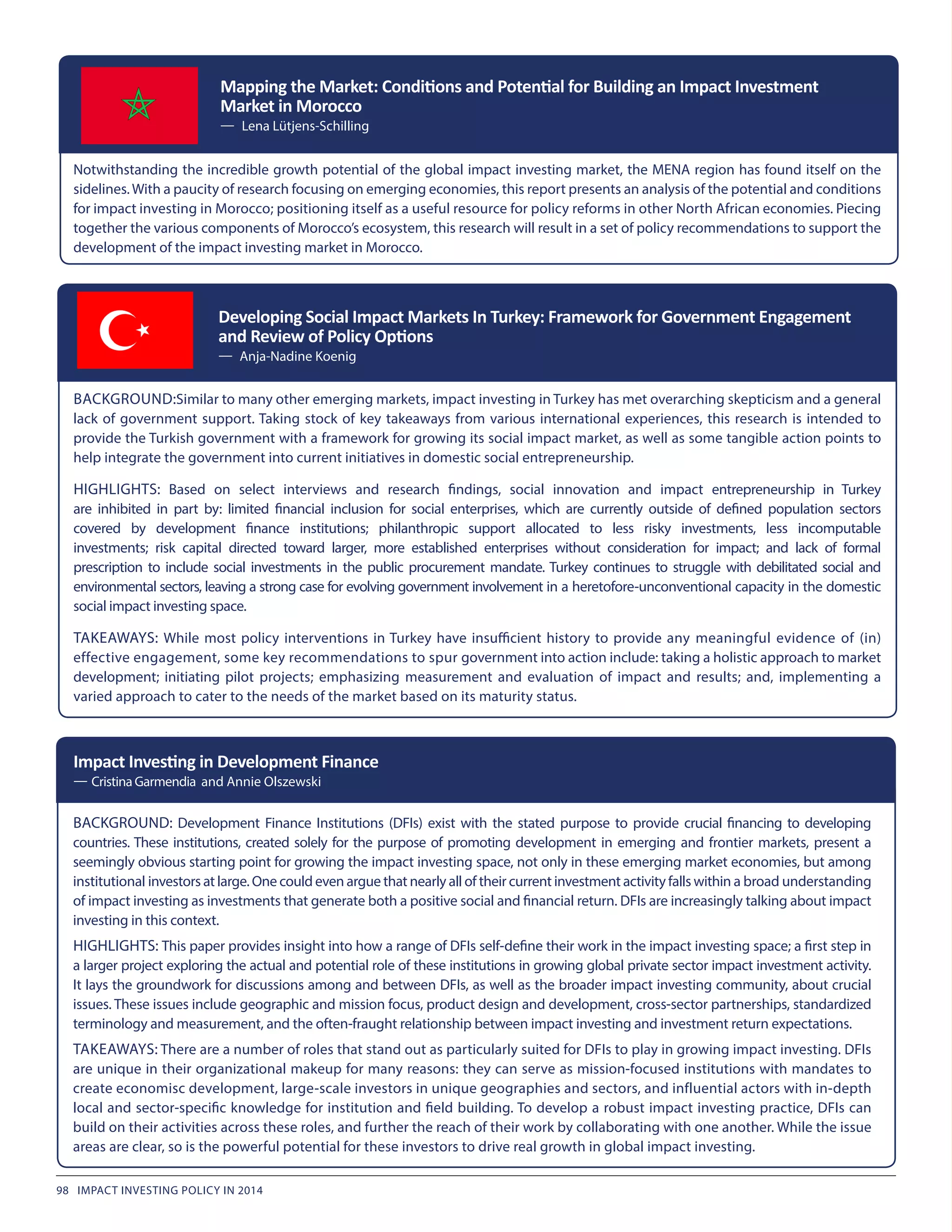 Mapping the Market: Conditions and Potential for Building an Impact Investment
Market in Morocco
— Lena Lütjens-Schilling
BACKGROUND: Development Finance Institutions (DFIs) exist with the stated purpose to provide crucial financing to developing
countries. These institutions, created solely for the purpose of promoting development in emerging and frontier markets, present a
seemingly obvious starting point for growing the impact investing space, not only in these emerging market economies, but among
institutional investors at large. One could even argue that nearly all of their current investment activity falls within a broad understanding
of impact investing as investments that generate both a positive social and financial return. DFIs are increasingly talking about impact
investing in this context.
HIGHLIGHTS: This paper provides insight into how a range of DFIs self-define their work in the impact investing space; a first step in
a larger project exploring the actual and potential role of these institutions in growing global private sector impact investment activity.
It lays the groundwork for discussions among and between DFIs, as well as the broader impact investing community, about crucial
issues. These issues include geographic and mission focus, product design and development, cross-sector partnerships, standardized
terminology and measurement, and the often-fraught relationship between impact investing and investment return expectations.
TAKEAWAYS: There are a number of roles that stand out as particularly suited for DFIs to play in growing impact investing. DFIs
are unique in their organizational makeup for many reasons: they can serve as mission-focused institutions with mandates to
create economisc development, large-scale investors in unique geographies and sectors, and influential actors with in-depth
local and sector-specific knowledge for institution and field building. To develop a robust impact investing practice, DFIs can
build on their activities across these roles, and further the reach of their work by collaborating with one another. While the issue
areas are clear, so is the powerful potential for these investors to drive real growth in global impact investing.
Impact Investing in Development Finance
— Cristina Garmendia and Annie Olszewski
Notwithstanding the incredible growth potential of the global impact investing market, the MENA region has found itself on the
sidelines.With a paucity of research focusing on emerging economies, this report presents an analysis of the potential and conditions
for impact investing in Morocco; positioning itself as a useful resource for policy reforms in other North African economies. Piecing
together the various components of Morocco’s ecosystem, this research will result in a set of policy recommendations to support the
development of the impact investing market in Morocco.
BACKGROUND:Similar to many other emerging markets, impact investing in Turkey has met overarching skepticism and a general
lack of government support. Taking stock of key takeaways from various international experiences, this research is intended to
provide the Turkish government with a framework for growing its social impact market, as well as some tangible action points to
help integrate the government into current initiatives in domestic social entrepreneurship.
HIGHLIGHTS: Based on select interviews and research findings, social innovation and impact entrepreneurship in Turkey
are inhibited in part by: limited financial inclusion for social enterprises, which are currently outside of defined population sectors
covered by development finance institutions; philanthropic support allocated to less risky investments, less incomputable
investments; risk capital directed toward larger, more established enterprises without consideration for impact; and lack of formal
prescription to include social investments in the public procurement mandate. Turkey continues to struggle with debilitated social and
environmental sectors, leaving a strong case for evolving government involvement in a heretofore-unconventional capacity in the domestic
social impact investing space.
TAKEAWAYS: While most policy interventions in Turkey have insufficient history to provide any meaningful evidence of (in)
effective engagement, some key recommendations to spur government into action include: taking a holistic approach to market
development; initiating pilot projects; emphasizing measurement and evaluation of impact and results; and, implementing a
varied approach to cater to the needs of the market based on its maturity status.
Developing Social Impact Markets In Turkey: Framework for Government Engagement
and Review of Policy Options
— Anja-Nadine Koenig
98 IMPACT INVESTING POLICY IN 2014
 