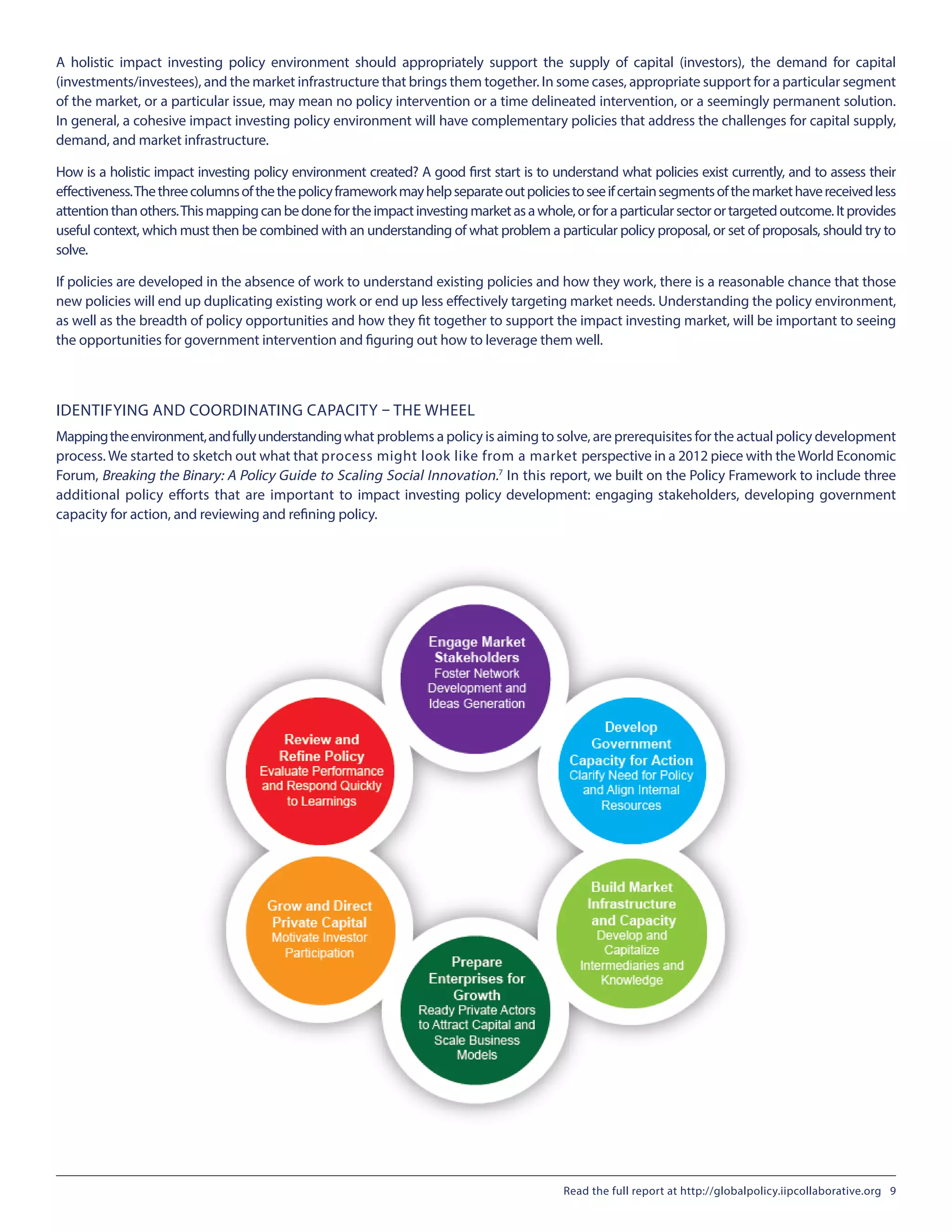 A holistic impact investing policy environment should appropriately support the supply of capital (investors), the demand for capital
(investments/investees), and the market infrastructure that brings them together. In some cases, appropriate support for a particular segment
of the market, or a particular issue, may mean no policy intervention or a time delineated intervention, or a seemingly permanent solution.
In general, a cohesive impact investing policy environment will have complementary policies that address the challenges for capital supply,
demand, and market infrastructure.
How is a holistic impact investing policy environment created? A good first start is to understand what policies exist currently, and to assess their
effectiveness.Thethreecolumnsofthethepolicyframeworkmayhelpseparateoutpoliciestoseeifcertainsegmentsofthemarkethavereceivedless
attentionthanothers.Thismappingcanbedonefortheimpactinvestingmarketasawhole,orforaparticularsectorortargetedoutcome.Itprovides
useful context, which must then be combined with an understanding of what problem a particular policy proposal, or set of proposals, should try to
solve.
If policies are developed in the absence of work to understand existing policies and how they work, there is a reasonable chance that those
new policies will end up duplicating existing work or end up less effectively targeting market needs. Understanding the policy environment,
as well as the breadth of policy opportunities and how they fit together to support the impact investing market, will be important to seeing
the opportunities for government intervention and figuring out how to leverage them well.
IDENTIFYING AND COORDINATING CAPACITY – THE WHEEL
Mappingtheenvironment,andfullyunderstandingwhat problems a policy is aiming to solve, are prerequisites for the actual policy development
process. We started to sketch out what that process might look like from a market perspective in a 2012 piece with theWorld Economic
Forum, Breaking the Binary: A Policy Guide to Scaling Social Innovation.7
In this report, we built on the Policy Framework to include three
additional policy efforts that are important to impact investing policy development: engaging stakeholders, developing government
capacity for action, and reviewing and refining policy.
Read the full report at http://globalpolicy.iipcollaborative.org 9
 
