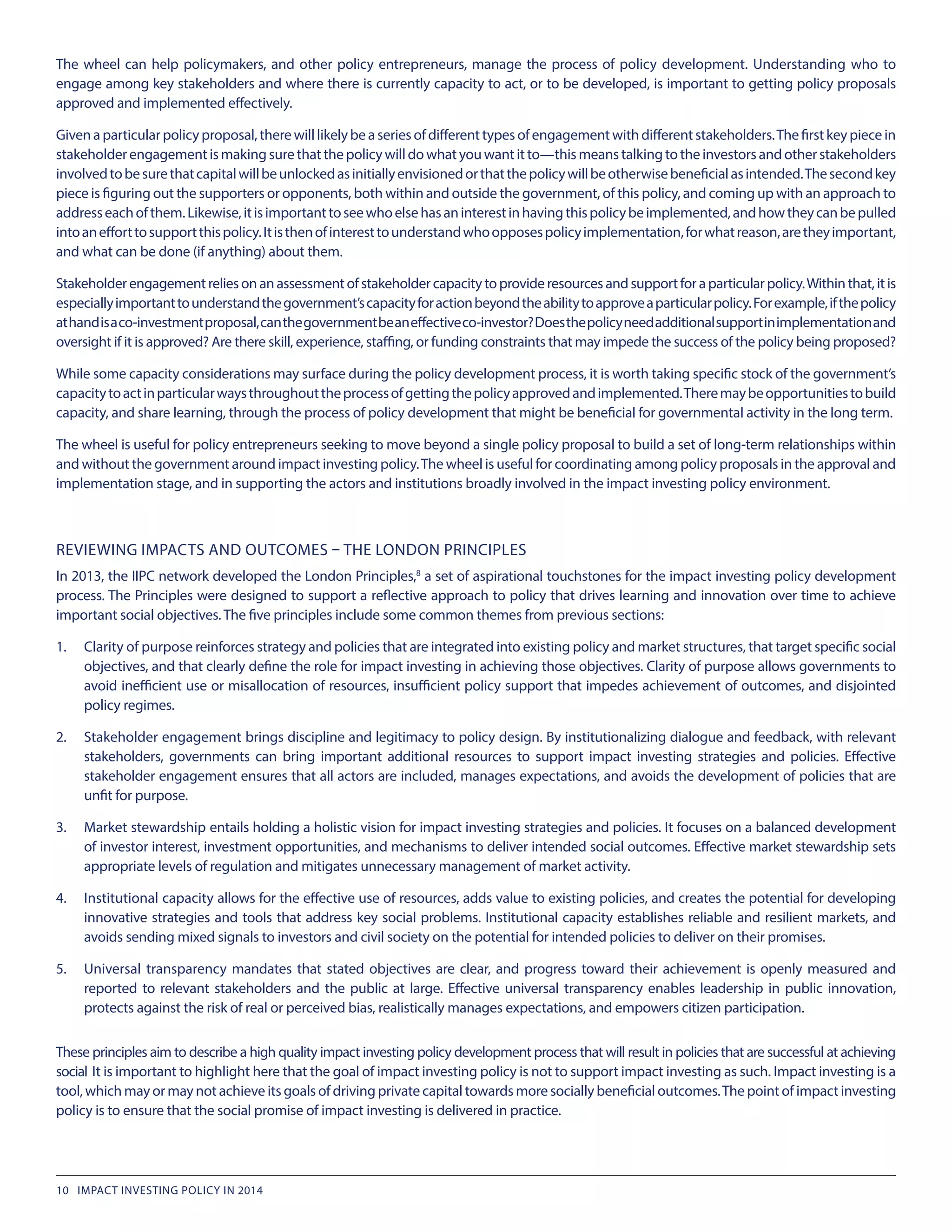 The wheel can help policymakers, and other policy entrepreneurs, manage the process of policy development. Understanding who to
engage among key stakeholders and where there is currently capacity to act, or to be developed, is important to getting policy proposals
approved and implemented effectively.
Given aparticularpolicyproposal,therewilllikelybeaseriesofdifferenttypesofengagementwithdifferentstakeholders.The firstkeypiecein
stakeholderengagementismakingsurethatthepolicywilldowhatyouwantitto—thismeanstalkingtotheinvestorsandotherstakeholders
involvedtobesurethatcapitalwillbeunlockedasinitiallyenvisionedorthatthepolicywillbeotherwisebeneficialasintended.Thesecondkey
piece is figuring out the supporters or opponents, both within and outside the government, of this policy, and coming up with an approach to
addresseachofthem.Likewise,itisimportanttoseewhoelsehasaninterestinhavingthispolicybeimplemented,andhowtheycanbepulled
intoanefforttosupportthispolicy.Itisthenofinteresttounderstandwhoopposespolicyimplementation,forwhatreason,aretheyimportant,
and what can be done (if anything) about them.
Stakeholderengagementreliesonanassessmentofstakeholdercapacitytoprovideresourcesandsupportforaparticularpolicy.Withinthat,itis
especiallyimportanttounderstandthegovernment’scapacityforactionbeyondtheabilitytoapproveaparticularpolicy.Forexample,ifthepolicy
athandisaco-investmentproposal,canthegovernmentbeaneffectiveco-investor?Doesthepolicyneedadditionalsupportinimplementationand
oversight if it is approved? Are there skill, experience, staffing, or funding constraints that may impede the success of the policy being proposed?
While some capacity considerations may surface during the policy development process, it is worth taking specific stock of the government’s
capacitytoactinparticularwaysthroughouttheprocessofgettingthepolicyapprovedandimplemented.Theremaybeopportunitiestobuild
capacity, and share learning, through the process of policy development that might be beneficial for governmental activity in the long term.
The wheel is useful for policy entrepreneurs seeking to move beyond a single policy proposal to build a set of long-term relationships within
and without the government around impact investing policy.The wheel is useful for coordinating among policy proposals in the approval and
implementation stage, and in supporting the actors and institutions broadly involved in the impact investing policy environment.
REVIEWING IMPACTS AND OUTCOMES – THE LONDON PRINCIPLES
In 2013, the IIPC network developed the London Principles,8
a set of aspirational touchstones for the impact investing policy development
process. The Principles were designed to support a reflective approach to policy that drives learning and innovation over time to achieve
important social objectives. The five principles include some common themes from previous sections:
1.	 Clarity of purpose reinforces strategy and policies that are integrated into existing policy and market structures, that target specific social
objectives, and that clearly define the role for impact investing in achieving those objectives. Clarity of purpose allows governments to
avoid inefficient use or misallocation of resources, insufficient policy support that impedes achievement of outcomes, and disjointed
policy regimes.
2.	 Stakeholder engagement brings discipline and legitimacy to policy design. By institutionalizing dialogue and feedback, with relevant
stakeholders, governments can bring important additional resources to support impact investing strategies and policies. Effective
stakeholder engagement ensures that all actors are included, manages expectations, and avoids the development of policies that are
unfit for purpose.
3.	 Market stewardship entails holding a holistic vision for impact investing strategies and policies. It focuses on a balanced development
of investor interest, investment opportunities, and mechanisms to deliver intended social outcomes. Effective market stewardship sets
appropriate levels of regulation and mitigates unnecessary management of market activity.
4.	 Institutional capacity allows for the effective use of resources, adds value to existing policies, and creates the potential for developing
innovative strategies and tools that address key social problems. Institutional capacity establishes reliable and resilient markets, and
avoids sending mixed signals to investors and civil society on the potential for intended policies to deliver on their promises.
5.	 Universal transparency mandates that stated objectives are clear, and progress toward their achievement is openly measured and
reported to relevant stakeholders and the public at large. Effective universal transparency enables leadership in public innovation,
protects against the risk of real or perceived bias, realistically manages expectations, and empowers citizen participation.
These principles aim to describe a high quality impact investing policy development process that will result in policies that are successful at achieving
social It is important to highlight here that the goal of impact investing policy is not to support impact investing as such. Impact investing is a
tool, which may or may not achieve its goals of driving private capital towards more socially beneficial outcomes.The point of impact investing
policy is to ensure that the social promise of impact investing is delivered in practice.
10 IMPACT INVESTING POLICY IN 2014
 