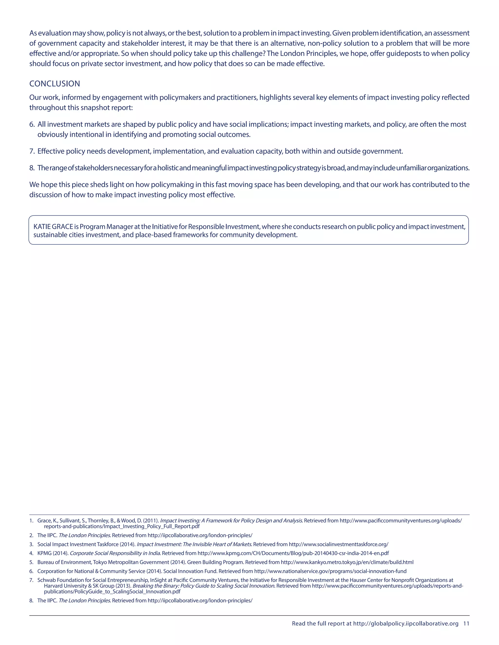 Asevaluationmayshow,policyisnotalways,orthebest,solutiontoaprobleminimpactinvesting.Givenproblemidentification,anassessment
of government capacity and stakeholder interest, it may be that there is an alternative, non-policy solution to a problem that will be more
effective and/or appropriate. So when should policy take up this challenge?The London Principles, we hope, offer guideposts to when policy
should focus on private sector investment, and how policy that does so can be made effective.
CONCLUSION
Our work, informed by engagement with policymakers and practitioners, highlights several key elements of impact investing policy reflected
throughout this snapshot report:
6.	All investment markets are shaped by public policy and have social implications; impact investing markets, and policy, are often the most 		
	 obviously intentional in identifying and promoting social outcomes.
7.	Effective policy needs development, implementation, and evaluation capacity, both within and outside government.
8.	 Therangeofstakeholdersnecessaryforaholisticandmeaningfulimpactinvestingpolicystrategyisbroad,andmayincludeunfamiliarorganizations.
We hope this piece sheds light on how policymaking in this fast moving space has been developing, and that our work has contributed to the
discussion of how to make impact investing policy most effective.
KATIE GRACEisProgramManagerattheInitiativeforResponsibleInvestment,wheresheconductsresearchonpublicpolicyandimpactinvestment,
sustainable cities investment, and place-based frameworks for community development.
1.	 Grace, K., Sullivant, S., Thornley, B., & Wood, D. (2011). Impact Investing: A Framework for Policy Design and Analysis. Retrieved from http://www.pacificcommunityventures.org/uploads/
reports-and-publications/Impact_Investing_Policy_Full_Report.pdf
2.	 The IIPC. The London Principles. Retrieved from http://iipcollaborative.org/london-principles/
3.	 Social Impact Investment Taskforce (2014). Impact Investment:The Invisible Heart of Markets. Retrieved from http://www.socialinvestmenttaskforce.org/
4.	 KPMG (2014). Corporate Social Responsibility in India. Retrieved from http://www.kpmg.com/CH/Documents/Blog/pub-20140430-csr-india-2014-en.pdf
5.	 Bureau of Environment, Tokyo Metropolitan Government (2014). Green Building Program. Retrieved from http://www.kankyo.metro.tokyo.jp/en/climate/build.html
6.	 Corporation for National & Community Service (2014). Social Innovation Fund. Retrieved from http://www.nationalservice.gov/programs/social-innovation-fund
7.	 Schwab Foundation for Social Entrepreneurship, InSight at Pacific Community Ventures, the Initiative for Responsible Investment at the Hauser Center for Nonprofit Organizations at
Harvard University & SK Group (2013). Breaking the Binary: Policy Guide to Scaling Social Innovation. Retrieved from http://www.pacificcommunityventures.org/uploads/reports-and-
publications/PolicyGuide_to_ScalingSocial_Innovation.pdf
8.	 The IIPC. The London Principles. Retrieved from http://iipcollaborative.org/london-principles/
Read the full report at http://globalpolicy.iipcollaborative.org 11
 