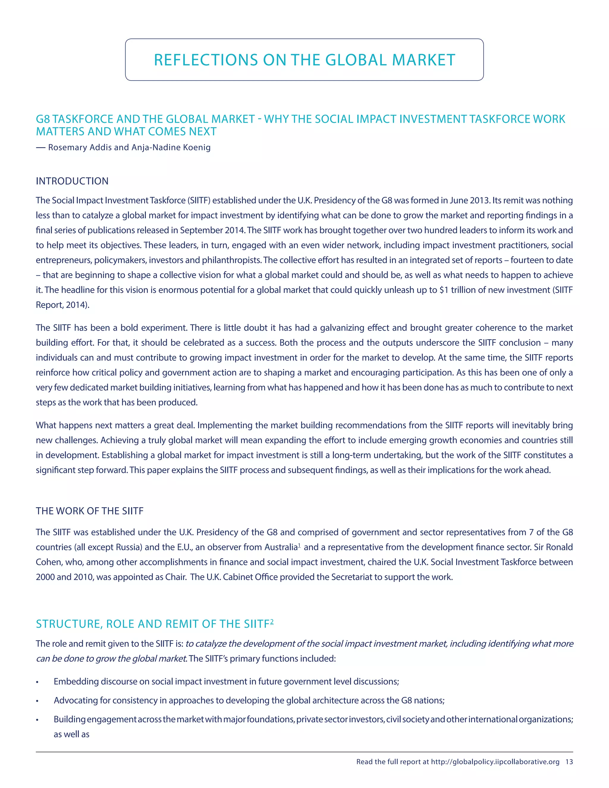 REFLECTIONS ON THE GLOBAL MARKET
INTRODUCTION
The Social Impact InvestmentTaskforce (SIITF) established under the U.K. Presidency of the G8 was formed in June 2013. Its remit was nothing
less than to catalyze a global market for impact investment by identifying what can be done to grow the market and reporting findings in a
final series of publications released in September 2014.The SIITF work has brought together over two hundred leaders to inform its work and
to help meet its objectives. These leaders, in turn, engaged with an even wider network, including impact investment practitioners, social
entrepreneurs, policymakers, investors and philanthropists.The collective effort has resulted in an integrated set of reports – fourteen to date
– that are beginning to shape a collective vision for what a global market could and should be, as well as what needs to happen to achieve
it. The headline for this vision is enormous potential for a global market that could quickly unleash up to $1 trillion of new investment (SIITF
Report, 2014).
The SIITF has been a bold experiment. There is little doubt it has had a galvanizing effect and brought greater coherence to the market
building effort. For that, it should be celebrated as a success. Both the process and the outputs underscore the SIITF conclusion – many
individuals can and must contribute to growing impact investment in order for the market to develop. At the same time, the SIITF reports
reinforce how critical policy and government action are to shaping a market and encouraging participation. As this has been one of only a
very few dedicated market building initiatives, learning from what has happened and how it has been done has as much to contribute to next
steps as the work that has been produced.
What happens next matters a great deal. Implementing the market building recommendations from the SIITF reports will inevitably bring
new challenges. Achieving a truly global market will mean expanding the effort to include emerging growth economies and countries still
in development. Establishing a global market for impact investment is still a long-term undertaking, but the work of the SIITF constitutes a
significant step forward. This paper explains the SIITF process and subsequent findings, as well as their implications for the work ahead.
THE WORK OF THE SIITF
The SIITF was established under the U.K. Presidency of the G8 and comprised of government and sector representatives from 7 of the G8
countries (all except Russia) and the E.U., an observer from Australia1
 and a representative from the development finance sector. Sir Ronald
Cohen, who, among other accomplishments in finance and social impact investment, chaired the U.K. Social Investment Taskforce between
2000 and 2010, was appointed as Chair. The U.K. Cabinet Office provided the Secretariat to support the work.
STRUCTURE, ROLE AND REMIT OF THE SIITF2
The role and remit given to the SIITF is: to catalyze the development of the social impact investment market, including identifying what more
can be done to grow the global market. The SIITF’s primary functions included:
•	 Embedding discourse on social impact investment in future government level discussions;
•	 Advocating for consistency in approaches to developing the global architecture across the G8 nations;
•	 Buildingengagementacrossthemarketwithmajorfoundations,privatesectorinvestors,civilsocietyandotherinternationalorganizations;
as well as
G8 TASKFORCE AND THE GLOBAL MARKET - WHY THE SOCIAL IMPACT INVESTMENT TASKFORCE WORK
MATTERS AND WHAT COMES NEXT
— Rosemary Addis and Anja-Nadine Koenig
Read the full report at http://globalpolicy.iipcollaborative.org 13
 